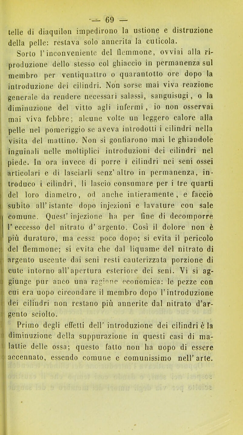 ielle di diaquilon impedirono la ustione e distruzione della pelle: restava solo annerita la cuticola. Sorto r inconveniente del flemmone, ovviai alla ri- produzione dello stesso col ghiaccio in permanenza sul membro per ventiquattro o quarantotto ore dopo la introduzione dei cilindri. Non sorse mai viva reazione generale da rendere necessari salassi, sanguisugi, o la diminuzione del vitto agli infermi , io non osservai mai viva febbre; alcune volte un leggero calore alla pelle nel pomeriggio se aveva introdotti i cilindri nella visita del mattino. Non si gontiarono mai le ghiandole inguinali nelle moltiplici introduzioni dei cilindri nel 1 piede. In ora invece di porre i cilindri nei seni ossei i articolari e di lasciarli senz’altro in permanenza, in- * troduco i cilindri, lì lascio consumare per i tre quarti del loro diametro, od anche intieramente, e faccio subito all’istante dopo injezioni e lavature con sale comune. Quest’ injezione ha per fine di decomporre ( l’eccesso (Jel nitrato d’argento. Così il dolore non è li più duraturo, ma cessa poco dopo; si evita il pericolo t del flemmone; si evita che dal liquame del nitrato di f argento uscente dai seni resti cauterizzata porzione di I cute intorno all’apertura esteriore dei seni. Vi si ag- j giunge pur anco una ragione economica: le pezze con ii cui era uopo circondare il membro dopo l’introduzione iì dei cilindri non restano più annerite dal nitrato d’ar- 1 gento sciolto. ! Primo degli effetti dell’ introduzione dei cilindri è la fi diminuzione della suppurazione in questi casi di ma- I latlie delle ossa; questo fatto non ha uopo di essere 1 accennalo, essendo comune e comunissimo nell’arte.