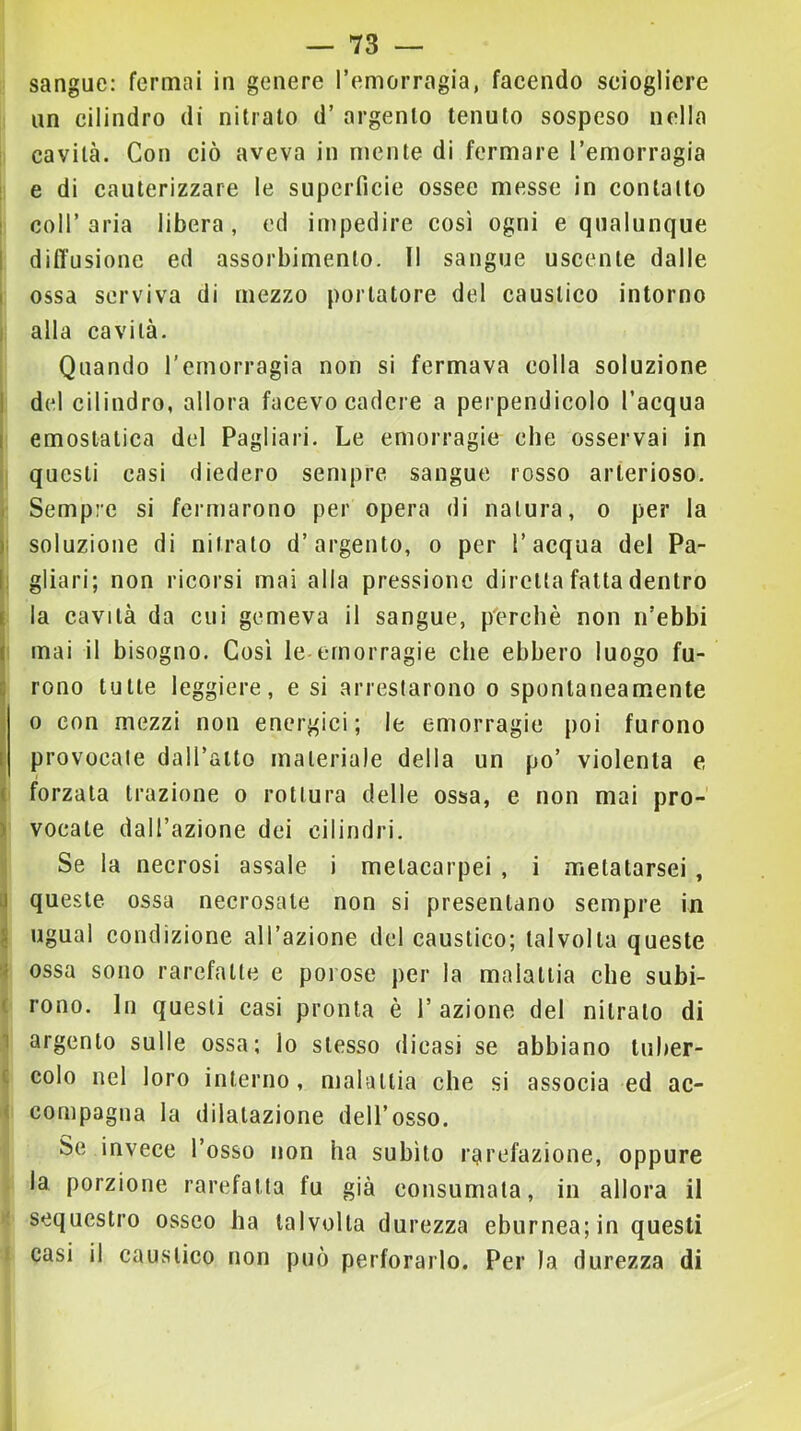 sangue: fermai in genere l’emorragia, facendo sciogliere un cilindro di nitrato d’ argento tenuto sospeso nella cavità. Con ciò aveva in niente di fermare l’emorragia ! e di cauterizzare le superficie ossee messe in contatto I coll’aria libera, ed impedire così ogni e qualunque I diffusione ed assorbimento. Il sangue uscente dalle I ossa serviva di mezzo portatore del caustico intorno I alla cavità. Quando l’emorragia non si fermava colla soluzione 1 del cilindro, allora facevo cadere a perpendicolo l’acqua I emostatica del Pagliari. Le emorragie che osservai in ( questi casi diedero sempre sangue rosso arterioso. I Sempre si fermarono per opera di natura, o per la j; soluzione di nitrato d’argento, o per l’acqua del Pa- li gliari; non ricorsi mai alla pressione diretta fatta dentro I la cavità da cui gemeva il sangue, perchè non n’ebbi ( mai il bisogno. Così le emorragie che ebbero luogo fu- i| rono tutte leggiere, e si arrestarono o spontaneamente j 0 con mezzi non energici; le emorragie poi furono i provocate dall’alto materiale della un po’ violenta e ( forzala trazione o rottura delle ossa, e non mai pro- ) vocale dall’azione dei cilindri. Se la necrosi assale i melacarpei , i melalarsei, i| queste ossa necrosate non si presentano sempre in J ugual condizione all’azione del caustico; talvolta queste 'i ossa sono rarefatte e porose per la malattia che subi- ( rono. In questi casi pronta è 1’ azione del nitrato di 1 argento sulle ossa; lo stesso dicasi se abbiano tuher- c colo nel loro interno, malattia che si associa ed ac- < compagna la dilatazione dell’osso. Se invece l’osso non ha subito rarefazione, oppure la porzione rarefatta fu già consumata, in allora il sequestro osseo ha talvolta durezza eburnea; in questi casi il caustico non può perforarlo. Per la durezza di