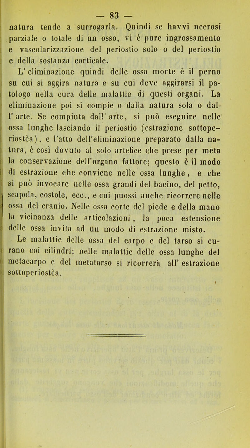 ! natura tende a surrogarla. Quindi se havvi necrosi parziale o totale di un osso, vi è pure ingrossamento e vascolarizzazione del periostio solo o del periostio ; e della sostanza corticale. L’ eliminazione quindi delle ossa morte è il perno su cui si aggira natura e su cui deve aggirarsi il pa- I tologo nella cura delle malattie di questi organi. La eliminazione poi si compie o dalla natura sola o dal- 1’arte. Se compiuta dall’arte, si può eseguire nelle : ossa lunghe lasciando il periostio (estrazione sottope- i riostèa), e l’atto dell’eliminazione preparato dalla na- : tura, è così dovuto al solo artefice che prese per meta I la conservazione dell’organo fattore; questo è il modo I di estrazione che conviene nelle ossa lunghe , e che I si può invocare nelle ossa grandi del bacino, del petto, ^ scapola, costole, ecc., e cui puossi anche ricorrere nelle I ossa del cranio. Nelle ossa corte del piede e della mano j la vicinanza delle articolazioni , la poca estensione i delle ossa invita ad un modo di estrazione misto. Le malattie delle ossa del carpo e del tarso si cu- I rano coi cilindri; nelle malattie delle ossa lunghe del ): metacarpo e del metatarso si ricorrerà all’ estrazione n sottoperiostèa. 1