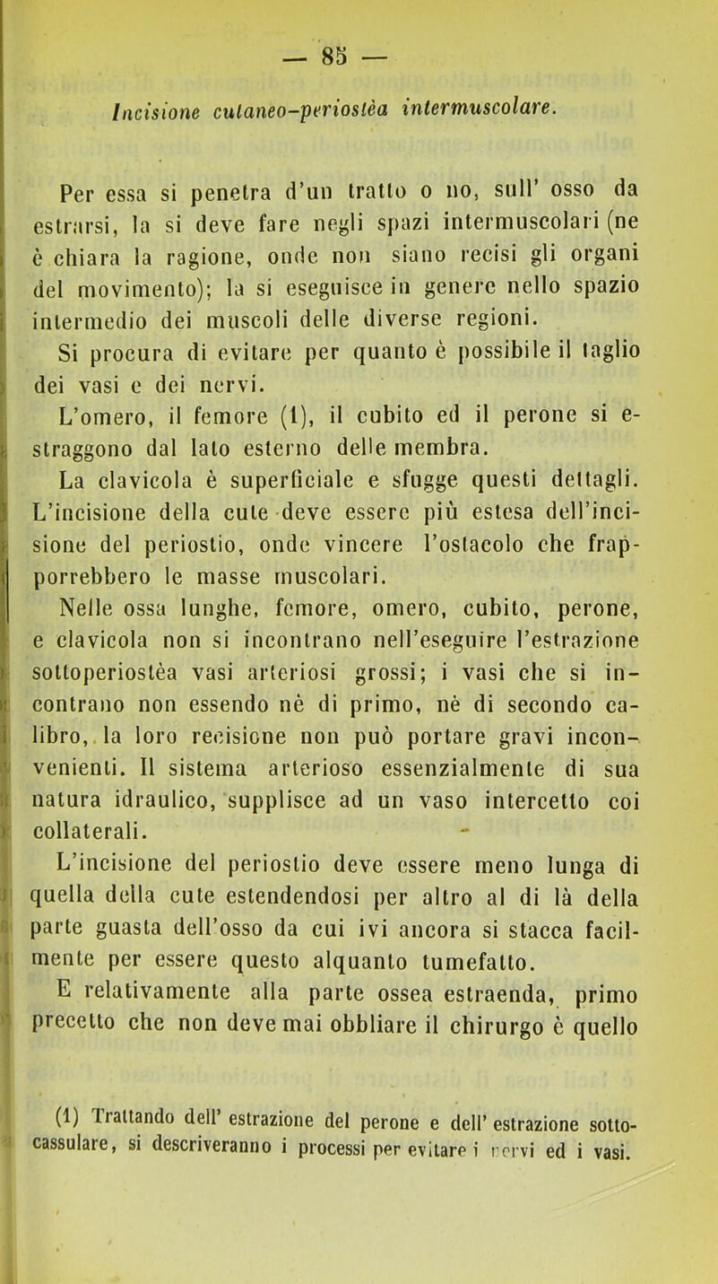 Incisione culaneo-perioslèa intermuscolare. ‘ Per essa si penetra d’un tratto o no, sull’ osso da I estrorsi, la si deve fare ne^li spazi intermuscolari (ne i è chiara la ragione, onde non siano recisi gli organi > del movimento); la si eseguisce in genere nello spazio i intermedio dei muscoli delle diverse regioni. Si procura di evitare per quanto è possibile il taglio ) dei vasi e dei nervi. L’omero, il femore (1), il cubito ed il perone si e- h straggono dal lato esterno delle membra, i La clavicola è supertlciale e sfugge questi dettagli. J L’incisione della cute-deve essere più estesa dell’inci- f sione del periostio, onde vincere l’ostacolo che frap- i porrebbero le masse muscolari. I Nelle ossa lunghe, femore, omero, cubito, perone, l e clavicola non si incontrano neH’eseguire l’estrazione ( ^ ) sottoperiostèa vasi arteriosi grossi; i vasi che si in- « contrano non essendo nè di primo, nè di secondo ca- I libro,, la loro recisione non può portare gravi incon- V venienti. Il sistema arterioso essenzialmente di sua :i natura idraulico, supplisce ad un vaso intercetto coi ) collaterali. L’incisione del periostio deve essere meno lunga di I quella della cute estendendosi per altro al di là della parte guasta dell’osso da cui ivi ancora si stacca facil- t mente per essere questo alquanto tumefatto. E relativamente alla parte ossea estraenda, primo precetto che non deve mai obbliare il chirurgo è quello (1) Trattando deli estrazione del perone e dell’ estrazione sotto- cassulare, si descriveranno i processi per evitare i rorvi ed i vasi.