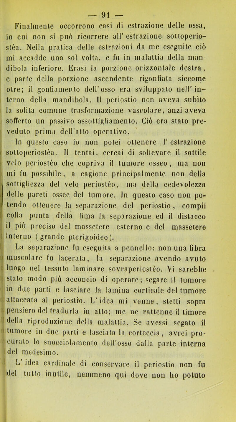 Finalmente occorrono casi di estrazione delle ossa, in cui non si può ricorrere all’ estrazione sotloperio- stèa. Nella pratica delle estrazioni da me eseguite ciò mi accadde una sol volta, e fu in malattia della man- dibola inferiore. Frasi la porzione orizzontale destra, e parte della porzione ascendente rigonfiata siccome otre; il gonfiamento dell’osso era sviluppalo nell’in- terno della mandibola. Il periostio non aveva subito la solita comune trasformazione vascolare, anzi aveva ; sofferto un passivo assottigliamento. Ciò era stato pre- : veduto prima dell’atto operativo. In questo caso io non potei ottenere 1’ estrazione ( soltoperioslèa. Il tentai, cercai di sollevare il sottile ] velo perioslèo che copriva il tumore osseo, ma non mi fu possibile, a cagione principalmente non della Ì sottigliezza del velo perioslèo, ma della cedevolezza delle pareti ossee del tumore. In questo caso non po- I tendo ottenere la separazione del periostio, compii colla punta della lima la separazione ed il distacco ; il più preciso del massetere esterno e del massetere 1 interno (grande plerigoideo). 1 La separazione fu eseguita a pennello: non una fibra u muscolare fu lacerala, la separazione avendo avuto c luogo nel tessuto laminare sovraperiostèo. Vi sarebbe ìi stalo modo più acconcio di operare; segare il tumore in due parti e lasciare la lamina corticale del tumore i attaccala al periostio. L’idea mi venne, stelli sopra I pensiero del tradurla in allo; me ne rattenne il timore 1 della riproduzione della malattia. Se avessi segalo il (tumore in due parli e lasciala la corteccia, avrei pro- curalo lo snocciolamenlo dell’osso dalla parte interna del medesimo. 1 L idea cardinale di conservare il periostio non fu del tutto inutile, nemmeno qui dove non ho potuto