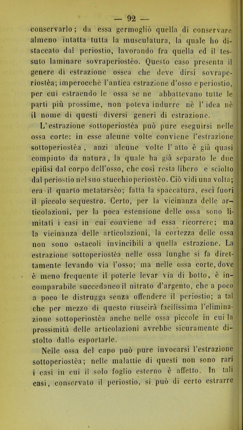 conservarlo; da essa germogliò quella di conservare almeno inlalla tutta la musculatura, la quale lio di- staccato dal periostio, lavorando fra quella ed il tes- suto laminare sovraperiostèo. Questo caso presenta il genere di estrazione ossea che deve dirsi sovrape- riostèa; imperocché l’antica estrazione d’osso e periostio, per cui estraendo le ossa se ne abbattevano tutte le parti più prossime, non poteva indurre uè l’idea nò * il nome di questi diversi generi di estrazione. , L’estrazione sottoperiostèa può pure eseguirsi nelle ! ossa corte: in esse alcune volte conviene Testrazione | sottoperiostèa , anzi alcune volte 1’ atto è già quasi compiuto da natura, la quale ha già separato le due epifisi dal corpo dcH’osso, che cosi resta libero e sciolto dal periostio nel suo stucchioperiostèo. Ciò vidi una volta; era'il quarto metatarsco; fatta la spaccatura, esci fuori il piccolo sequestro. Certo, per la vicinanza delle ar- ticolazioni, per la poca estensione delle ossa sono li- mitati i casi in cui conviene ad essa ricorrere; ma la vicinanza delle articolazioni, la cortezza delle ossa non sono ostacoli invincibili a quella estrazione. La estrazione sottoperiostèa nelle ossa lunghe si fa diret- tamente levando via l’osso; ma nelle ossa corte, dove è meno frequente il poterle levar via di botto, è in- comparabile succedaneo il nitrato d’argento, che a poco a poco le distrugga senza offendere il periostio; a tal che per mezzo di questo riuscirà facilissima relimina- j zione sottoperiostèa anche nelle ossa piccole in cui la prossimità delle articolazioni avrebbe sicuramente di- stolto dallo esportarle. Nelle ossa del capo può pure invocarsi l’estrazione sottoperiostèa; nelle malattie di questi non sono rari i casi in cui il solo foglio esterno è affetto. In tali casi, conservato il periostio, si può di certo estrarre