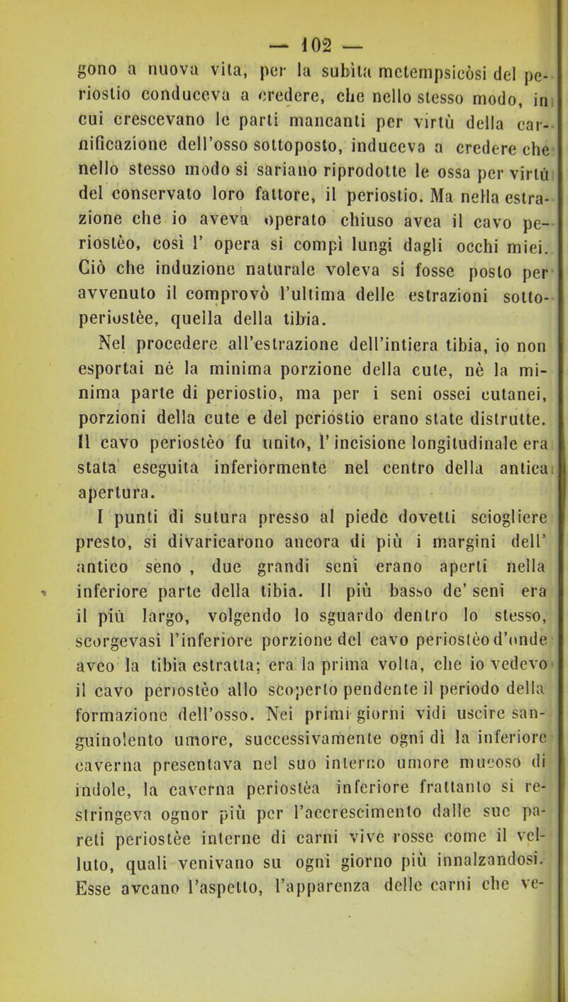 gono a nuova vita, per la subita metempsicòsi del pe- riostio conduceva a credere, che nello stesso modo, in. cui crescevano le parti mancanti per virtù della car- nificazione dell’osso sottoposto, induceva a credere che nello stesso modo si sariano riprodotte le ossa per virtù del conservato loro fattore, il periostio. Ma nella estra- zione che io aveva operato chiuso avea il cavo pe- riostèo, cosi 1’ opera si compi lungi dagli occhi miei. Ciò che induzione naturale voleva si fosse posto per avvenuto il comprovò l’ultima delle estrazioni sotto- periustèe, quella della tibia. Nel procedere all’estrazione dell’intiera tibia, io non esportai nè la minima porzione della cute, nè la mi- nima parte di periostio, ma per i seni ossei cutanei, porzioni della cute e del periostio erano state distrutte. Il cavo periosièo fu unito, l’incisione longitudinale era stata eseguita inferiormente nel centro della anticai apertura. I punti di sutura presso al piede dovetti sciogliere presto, si divaricarono ancora di più i margini dell’ antico seno , due grandi seni erano aperti nella inferiore parte della tibia. Il più basso de’ seni era il più largo, volgendo lo sguardo dentro Io stesso, scorgevasi l’inferiore porzione del cavo periosièo d’onde aveo la tibia estratta; era la prima volta, che io vedevo' il cavo penostèo allo scoperto pendente il periodo della formazione dell’osso. Nei primi giorni vidi uscire san- guinolento umore, successivamente ogni dì la inferiore caverna presentava nel suo interno umore mucoso di indole, la caverna periostèa inferiore frattanto si re- stringeva ognor più per l’accrescimento dalle sue pa- reli perioslèe interne di carni vive rosse come il vel- luto, quali venivano su ogni giorno più innalzandosi. Esse aveano l’aspetto, l’apparenza delle carni che ve-