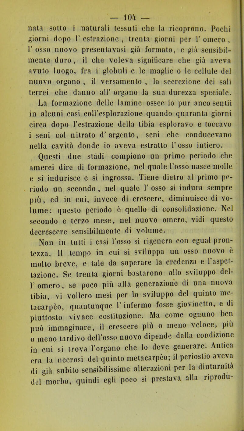 naia sotto i naturali tessuti che la ricoprono. Pochi giorni dopo V estrazione , trenta giorni per V omero , l’osso nuovo presenlavasi già formalo, e già sensibil- mente duro , il che voleva significare che già aveva avuto luogo, fra i globuli e le maglie o le cellule del nuovo organo , il versamento , la secrezione dei sali terrei che danno all’ organo la sua durezza speciale. La formazione delle lamine ossee io pur anco sentii in alcuni casi coll’esplorazione quando quaranta giorni circa dopo l’estrazione della tibia esploravo e toccavo i seni col nitrato d’argento, seni che conducevano nella cavità donde io aveva estratto l’osso intiero. Questi due stadi compiono un primo periodo che amerei dire di formazione, nel quale l’osso nasce molle e si indurisce e si ingrossa. Tiene dietro al primo pc- . riodo un secondo , nel quale V osso si indura sempre più, ed in cui, invece di crescere, diminuisce di vo- lume; questo periodo è quello di consolidazione. Nel secondo e terzo mese, nel nuovo omero, vidi questo decrescere sensibilmente di volume. Non in tulli i casi l’osso si rigenera con egual pron- tezza. 11 tempo in cui si sviluppa un osso nuovo è molto breve, e tale da superare la credenza e l’aspet- tazione. Se trenta giorni bastarono allo sviluppo del- r omero, se poco più alla generazione di una nuova tibia, vi vollero mesi per lo sviluppo del quinto me- lacarpèo, quantunque l’infermo fosse giovinetto, e di piuttosto vivace costituzione. Ma come ognuno ben può immaginare, il crescere più o meno veloce, più 0 meno tardivo dell’osso nuovo dipende dalla condizione in cui si trova l’organo che lo deve generare. Antica era la necrosi del quinto melacarpco; il periostio aveva di già subito sensibilissime alterazioni per la diuturnità del morbo, quindi egli poco si prestava alla riprodu-