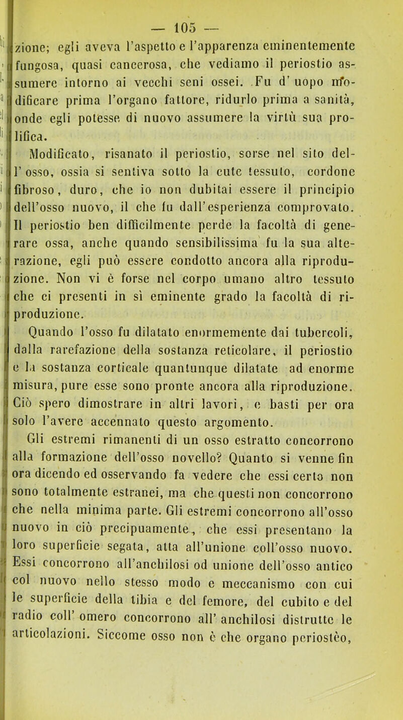 zione; egli aveva l’aspetto e l’apparenza eininentemenle fungosa, quasi cancerosa, che vediamo il periostio as- sumere intorno ai vecchi seni ossei. Fu d’uopo rrfo- diBcare prima l’organo fattore, ridurlo prima a sanità, onde egli potesse di nuovo assumere la virtù sua pro- lifica. Modificato, risanato il periostio, sorse nel sito del- r osso, ossia si sentiva sotto la cute tessuto, cordone fibroso, duro, che io non dubitai essere il principio dell’osso nuovo, il che tu dall’esperienza comprovato. Il periostio ben difficilmente perde la facoltà di gene- rare ossa, anche quando sensibilissima' fu la sua alte- razione, egli può essere condotto ancora alla riprodu- zione. Non vi é forse nel corpo umano altro tessuto che ci presenti in sì eminente grado la facoltà di ri- produzione. Quando l’osso fu dilatato enormemente dai tubercoli, dalla rarefazione della sostanza reticolare, il periostio e la sostanza corticale quantunque dilatate ad enorme misura, pure esse sono pronte ancora alla riproduzione. Ciò spero dimostrare in altri lavori, e basti per ora solo l’avere accennato questo argomento. Gli estremi rimanenti di un osso estratto concorrono alla formazione dell’osso novello? Quanto si venne fin ora dicendo ed osservando fa vedere che essi certo non sono totalmente estranei, ma che questi non concorrono che nella minima parte. Gli estremi concorrono all’osso nuovo in ciò precipuamente, che essi presentano la loro superficie segata, atta all’unione coll’osso nuovo. Essi concorrono all’anchilosi od unione dell’osso antico col nuovo nello stesso modo e meccanismo con cui le superficie della tibia e del femore, del cubito e del radio coll omero concorrono all’ anchilosi distrutte le articolazioni. Siccome osso non è che organo periostco.