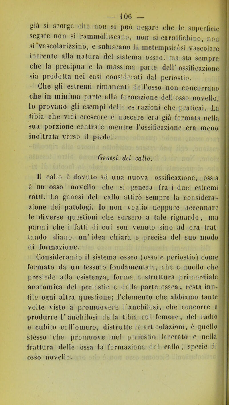 — 10() — giù si scorge clic non si può negale che le superrleic segate non si ramniolliseano, non si carnilìchino, non siVascolarizzino, e subiscano la metempsicòsi vascolare inerente alla natura del sistema osseo, ma sla sempre che la precipua c la massima parte dell’ ossificazione sia prodotta nei casi considerali dal periostio. Che gli estremi rimanenti dell’osso non concorrano che in minima parte alla formazione dell’osso novello, lo provano gli esempi delle estrazioni che praticai. La tibia che vidi crescere e nascere era già formala nella sua porzione centrale mentre l’ossificazione era meno inoltrata verso il piede. Genesi del callo. Il callo è dovuto ad una nuova ossificazione, ossia è un osso novello che si genera fra i due estremi rotti. La genesi del callo attirò sempre la considera- zione dei patologi. Io non voglio neppure accennare le diverse questioni che sorsero a tale riguardo, ma parmi che i fatti di cui son venuto sino ad ora trat- tando diano un’ idea chiara e precisa del suo modo di formazione. Considerando il sistema osseo (osso e periostio) come formato da un tessuto fondamentale, che è quello che presiede alla esistenza, forma e struttura primordiale anatomica del periostio e della parte ossea, resta inu- tile ogni altra questione; relerneiito che abbiamo tante volte visto a promuovere l’anchilosi, che concorre a produrre l’anchilosi della tibia col femore, del radio e cubito coll’omero, distrutte le articolazioni, è quello stesso che promuove nel periostio laceralo e nella frattura delle ossa la formazione del callo , specie di osso novello.