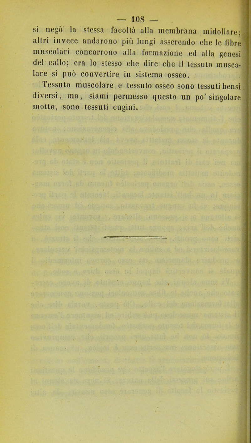 1 — tos- si negò la stessa facoltà alla membrana midollare ^ altri invece andarono più lungi asserendo che le libre muscolari concorrono alla formazione ed alla genesi del callo; era lo stesso che dire che il tessuto musco- lare si può convertire in sistema osseo. Tessuto muscolare e tessuto osseo sono tessuti bensì. diversi, ma, siami permesso questo un po’singolare motto, sono tessuti cugini. i