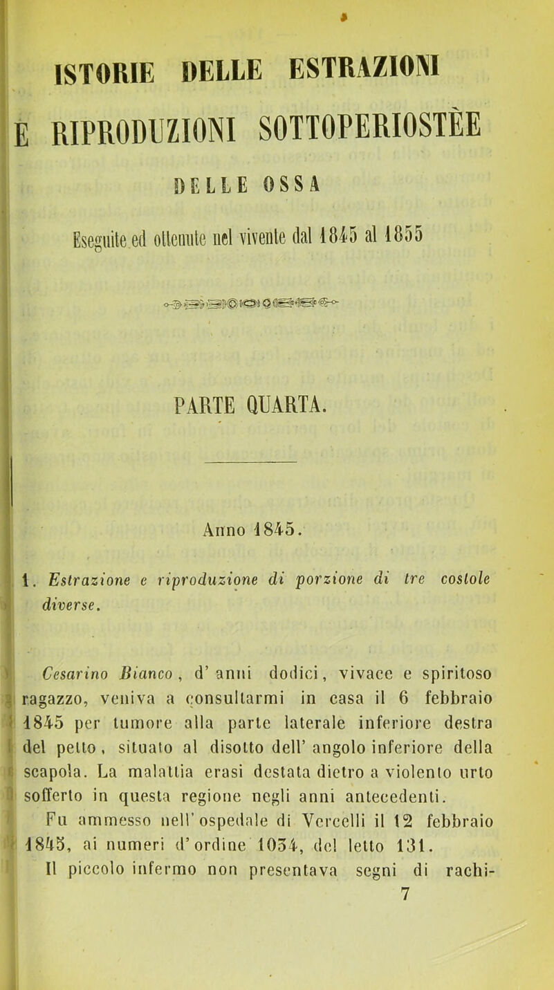 ISTORIE DELLE ESTRAZIONI E RIPRODUZIONI SOTTOPERIOSTÈE DELLE OSSA Eseguile ed ollciniie uel viveule dal 18i5 al 1855 PARTE QUARTA. i Anno 1845. 1 i 1. Estrazione c riproduzione di porzione di tre costole » diverse. ) Cesarino Bianco, d’anni dodici, vivace e spiritoso g ragazzo, veniva a consultarmi in casa il 6 febbraio I 1845 per tumore alla parte laterale inferiore destra I del petto, situato al disotto dell’ angolo inferiore della r scapola. La malattia erasi destata dietro a violento urto 1 sofferto in questa regione negli anni antecedenti. Fu ammesso nell’ospedale di Vercelli il 12 febbraio i 1845, ai numeri d’ordine 1034, del letto 131. Il piccolo infermo non presentava segni di rachi-