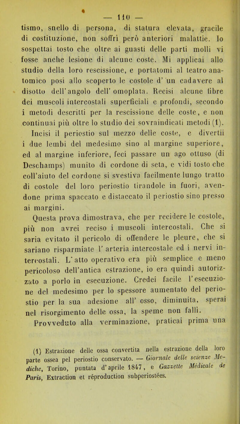 tismo, snello di persona, di statura elevata, gracile di costituzione, non solTrì però anteriori malattie. Io sospettai tosto che oltre ai guasti delle parti molli vi fosse anche lesione di alcune coste. Mi applicai allo studio della loro rescissione, e portatomi al teatro ana- tomico posi allo scoperto le costole d’ un cadavere al disotto dell’angolo dell’omoplata. Recisi alcune libre dei muscoli intercostali superficiali e profondi, secondo i metodi descritti per la rescissione delle coste, e non continuai più oltre lo studio dei sovraindicati metodi (l). Incisi il periostio sul mezzo delle coste, e divertii i due lembi del medesimo sino al margine superiore, ed al margine inferiore, feci passare un ago ottuso (di Deschamps) munito di cordone di seta, e vidi tosto che coll’aiuto del cordone si svestiva facilmente lungo tratto di costole del loro periostio tirandole in fuori, aven- done prima spaccato e distaccato il periostio sino presso ai margini. Questa prova dimostrava, che per recidere le costole, più non avrei reciso i muscoli intercostali^ Che si saria evitato il pericolo di offendere le pleure, che si sariano risparmiate 1’ arteria intercostale ed i nervi in- tercostali. L’atto operativo era più semplice e meno pericoloso dell’antica estrazione, io era quindi autoriz- zato a porlo in esecuzione. Credei facile l’esecuzio- ne del medesimo per lo spessore aumentato del perio- stio per la sua adesione all’ osso, diminuita, sperai nel risorgimento delle ossa, la speme non falli. Provveduto alla verminazione, praticai prima una (1) Estrazione delle ossa convertita nella estrazione della loro parte ossea pel periostio conservato. — Giornale delle scienze Me- diche, Torino, puntata d’aprile 1847, e Gazzette Médicale de Paris, Extraction et réproduction subperiostées.