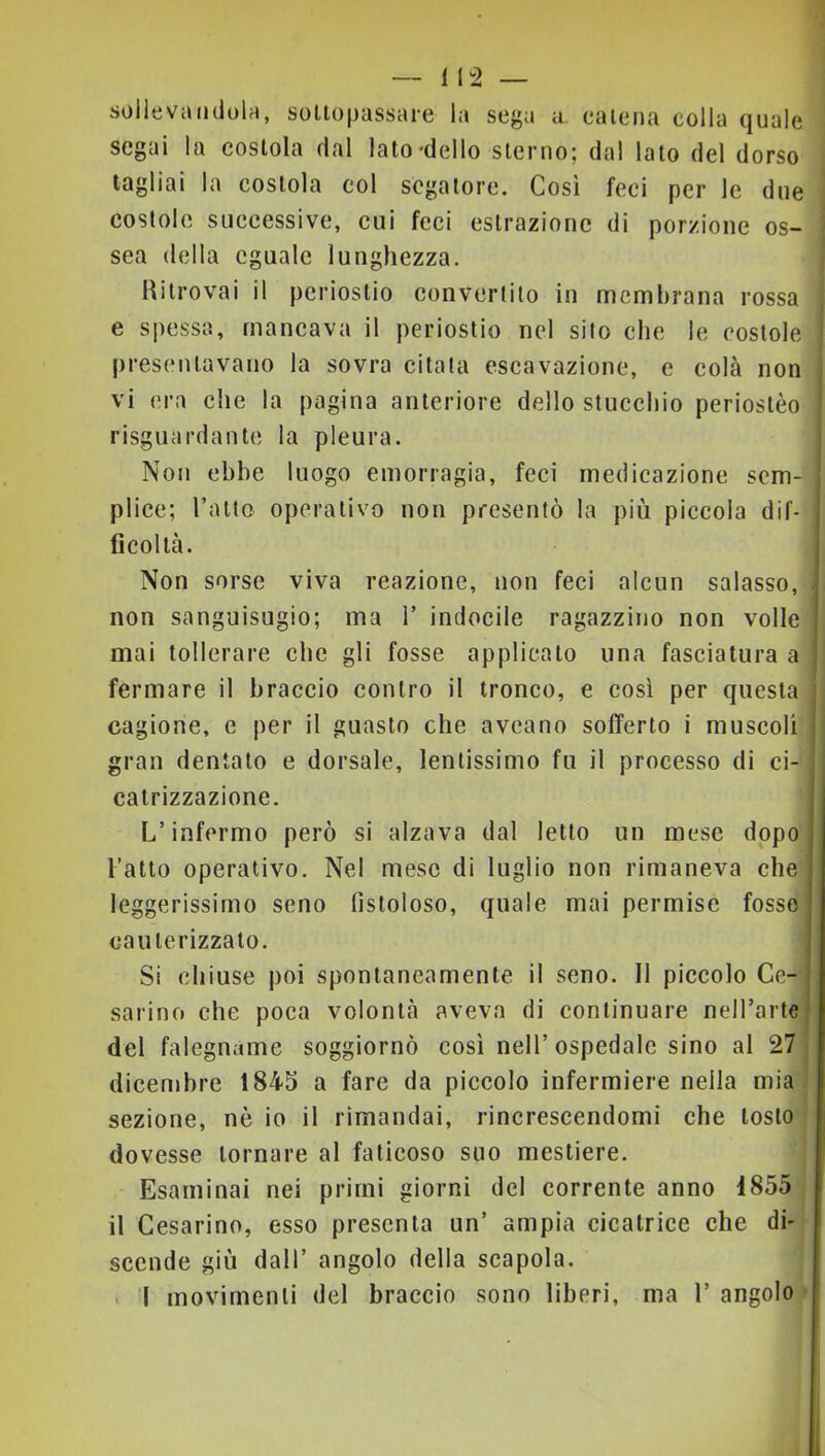 soilevaiidolr», sottopassare la sega a catena colla quale segai la costola dal lato‘dello sterno; dal lato del dorso tagliai la costola col segatore. Cosi feci per le due costole successive, cui feci estrazione di porzione os- sea della eguale lunghezza. Ritrovai il periostio convertilo in membrana rossa e spessa, mancava il periostio nel sito che le costole presentavano la sovra citata escavazione, e colà non vi era die la pagina anteriore dello stucchio periostèo risguardante la pleura. Non ebbe luogo emorragia, feci medicazione sem- plice; Tatto operativo non presentò la più piccola dif- ficoltà. Non sorse viva reazione, non feci alcun salasso, non sanguisugio; ma T indocile ragazzino non volle mai tollerare che gli fosse applicato una fasciatura a fermare il braccio contro il tronco, e così per questa cagione, e per il guasto che aveano sofferto i muscoli gran dentato e dorsale, lentissimo fu il processo di ci- catrizzazione. L’infermo però si alzava dal letto un mese dopo Tatto operativo. Nel mese di luglio non rimaneva che leggerissimo seno fistoloso, quale mai permise fosse cauterizzato. i Si chiuse poi spontaneamente il seno. 11 piccolo Ce-‘i sarino che poca volontà aveva di continuare nelTarte del falegname soggiornò così nell’ospedale sino al 27 dieembre 1845 a fare da piccolo infermiere nella mia sezione, nò io il rimandai, rincrescendomi che tosto dovesse tornare al faticoso suo mestiere. Esaminai nei primi giorni del corrente anno 1855 il Cesarino, esso presenta un’ ampia cicatrice che di- scende giù dall’ angolo della scapola. > I movimenti del braccio sono liberi, ma T angolo