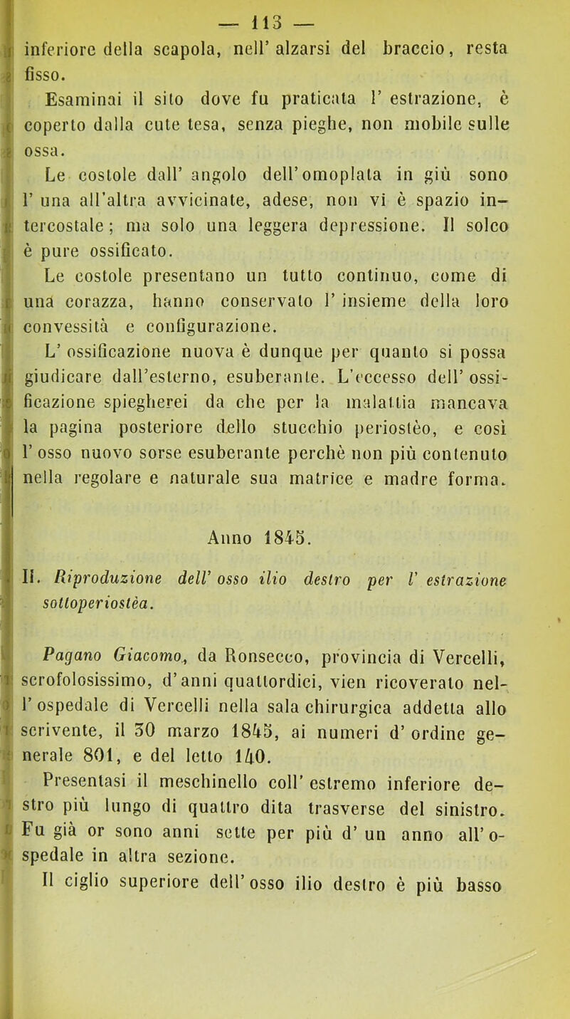 ! I ( i I d I I ■I 5 r I 'ì !)■ I •1 — 113 — inferiore della scapola, nell’alzarsi del braccio, resta fisso. Esaminai il silo dove fu praticala I’ estrazione, è coperto dalla cute tesa, senza pieghe, non mobile sulle ossa. Le costole dall’ angolo dell’omoplata in giù sono r una aU’altra avvicinate, adese, non vi è spazio in- tercostale ; ma solo una leggera depressione. Il solco è pure ossificato. Le costole presentano un tutto continuo, come di una corazza, hanno conservato 1’ insieme della loro convessità e configurazione. L’ ossificazione nuova è dunque per quanto si possa giudicare dairesterno, esuberante. L’eccesso dell’ ossi- ficazione spiegherei da che per la malattia mancava la pagina posteriore dello stucchio perioslèo, e così r osso nuovo sorse esuberante perché non più contenuto nella regolare e naturale sua matrice e madre forma. Anno 1845. II. Riproduzione deW osso ilio destro per V estrazione sotloperiostèa. Pagano Giacomo., da Ronsecco, provincia di Vercelli, scrofolosissimo, d’anni quattordici, vien ricoverato nel- l’ospedale di Vercelli nella sala chirurgica addetta allo scrivente, il 30 marzo 1845, ai numeri d’ ordine ge- nerale 801, e del letto 140. Presentasi il meschinello coll’ estremo inferiore de- stro più lungo di quattro dita trasverse del sinistro. Fu già or sono anni sette per più d’ un anno all’o- spedale in altra sezione. Il ciglio superiore dell’osso ilio destro è più basso