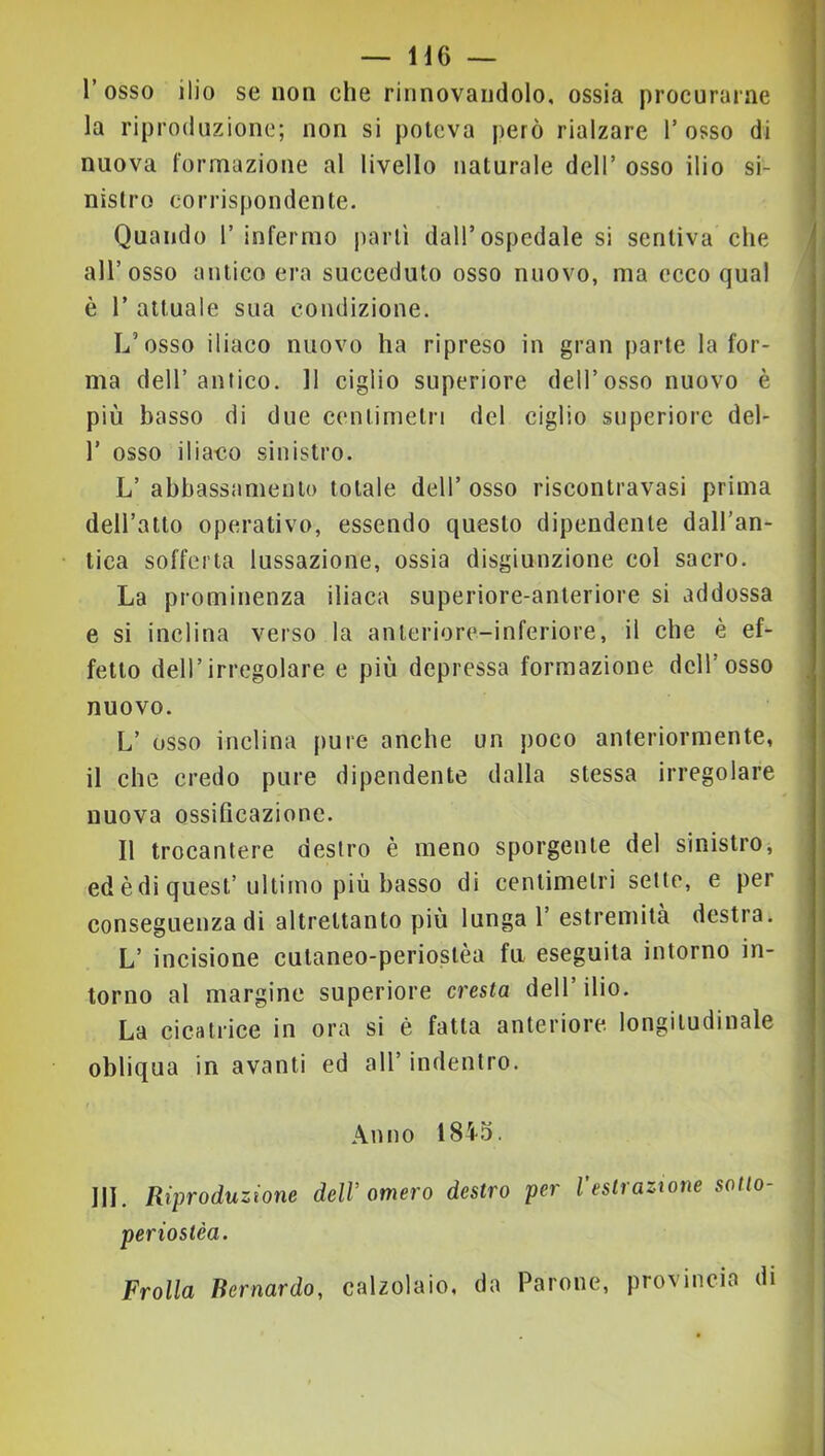 l’osso ilio se non che rinnovandolo, ossia procurarne la riproduzione; non si poteva però rialzare l’osso di nuova formazione al livello naturale dell’ osso ilio si- nistro corrispondente. Quando 1’ infermo partì dall’ospedale si sentiva che all’osso antico era succeduto osso nuovo, ma ecco qual è r attuale sua condizione. L’osso iliaco nuovo ha ripreso in gran parte la for- ma dell’antico. Il ciglio superiore dell’osso nuovo è più basso di due centimetri del ciglio superiore del- r osso iliaco sinistro. L’ abbassamento totale dell’ osso riscontravasi prima dell’atto operativo, essendo questo dipendente dall’an- tica sofferta lussazione, ossia disgiunzione col sacro. La prominenza iliaca superiore-anteriore si addossa e si inclina verso la anteriore-inferiore, il che è ef- fetto dell’irregolare e più depressa formazione dell’osso nuovo. L’ osso inclina pure anche un poco anteriormente, il che credo pure dipendente dalla stessa irregolare nuova ossificazione. Il trocantere destro è meno sporgente del sinistro, ed è di quest’ultimo più basso di centimetri sette, e per conseguenza di altrettanto più lunga 1’ estremità destra. L’ incisione cutaneo-periostèa fu eseguita intorno in- torno al margine superiore cresta dell’ilio. La cicatrice in ora si è fatta anteriore longitudinale obliqua in avanti ed all’ indentro. Anno 1845. i III. Riproduzione dell’omero destro per Vestraztone sotto- ; periostèa. ' Frolla Bernardo, calzolaio, da Parone, provincia di