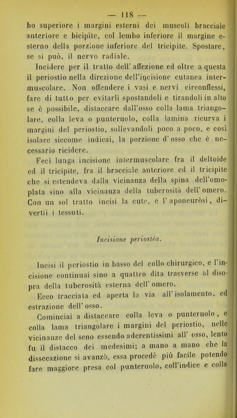 bo superiore i margini esterni dei muscoli bracciale anteriore e bicipite, col lembo inferiore il margine e- sterno della porzione inferiore del tricipite. Spostare, se si può, il nervo radiale. Incidere per il tratto dell’affezione ed oltre a questa il periostio nella direzione deH’incisione cutanea inter- muscolare. Non offendere i vasi e nervi circonflessi, fare di tutto per evitarli spostandoli e tirandoli in alto se è possibile, distaccare dall’osso colla lama triango- lare, colla leva o punteruolo, colla lamina ricurva i margini del periostio, sollevandoli poco a poco, e così isolare siccome indicai, la porzione d’osso che è ne- cessario rieidere. Feci lunga incisione intermuscolare fra il deltoide ed il tricipite, fra il bracciale anteriore ed il tricipite che si estendeva dalla vicinanza della spina dell’omo- plata sino alla vicinanza della tuberosità dell’omero. Con un sol tratto incisi la cute, e 1’aponeurosi, di- vertii i tessuti. /ncisjone periostèa. I Incisi il periostio in basso del collo chirurgico, e l’in- cisione continuai sino a quattro dita trasverse al diso- pra della tuberosità esterna dell’omero. Ecco tracciata ed aperta la via all isolamento, ed estrazione dell’ osso. Cominciai a distaccare colla leva o punteruolo , e colla lama triangolare i margini del periostio, nelle j vicinanze del seno essendo aderentissimi all’ osso, lento j fu il distacco dei medesimi; a mano a mano che la j dissecazione si avanzò, essa procede più facile potendo j fare maggiore presa col punteruolo, coll’indice e colla