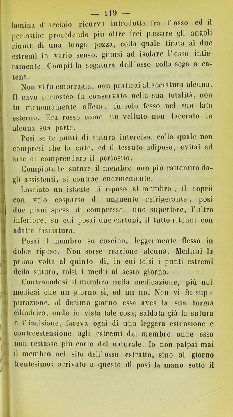 laminQ accisio ricurva inlrodolta fra 1 osso cd il poriostio' procedendo piu olire feci passale gli angoli riuniti di una lunga pezza, colla quale tirata ai due estrenai in vario senso, giunsi ad isolare 1 osso intie- ramente. Compii la segatura dell’osso colla sega a ca- tena. Non vi fu emorragia, non praticai allacciatura alcuna. Il cavo periostèo fu conservalo nella sua totalità, non fu menomamente offeso . fu solo fesso nel suo lato esterno. Era rosso come un velluto non lacerato in alcuna sua parte. Posi sette punti di sutura intercisa, colla quale non compresi che la cute, ed il tessuto adiposo, evitai ad arte di comprendere il periostio. Compiute le suture il membro non più raltenuto da- gli assistenti, si contrae enormemente. Lasciato un istante di riposo al membro , il coprii con velo cosparso di unguento refrigerante, posi due piani spessi di compresse, uno superiore, l’altro inferiore, su cui posai due cartoni, il lutto ritenni con adatta fasciatura. Posai il membro su cuscino, leggermente flesso in dolce riposo. Non sorse reazione alcuna. Medicai la prima volta al quinto dì, in cui tolsi i punti estremi della sutura, tolsi i medii al sesto giorno. Contraendosi il membro nella medicazione, più noi medicai che un giorno sì, ed un no. Non vi fu sup- purazione, di decimo giorno esso avea la sua forma cilindrica, onde io vista tale cosa, saldata già la sutura e l’incisione, faceva ogni dì una leggera estensione e controestensione agli estremi del membro onde esso non restasse più corto del naturale. Io non palpai mai il membro nel sito dell’osso estratto, sino al giorno trentesimo: arrivalo a questo dì posi la mano sotto il