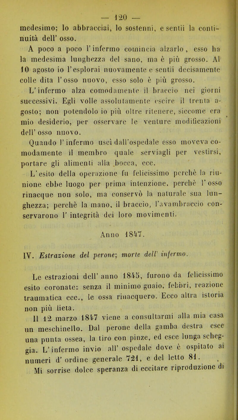 medesimo; lo abbracciai, lo sostenni, c sentii la conti- nuità deir osso. A poco a poco l’infermo comincia alzarlo, esso ha la medesima lunghezza del sano, ma è più grosso. Al 10 a gosto io l’esplorai nuovamente e sentii decisamente colle dita l’osso nuovo, esso solo è più grosso. L’infermo alza comodamente il braccio nei giorni successivi. Egli volle assolutamente eseire il trema a- gosto; non potendolo io più oltre ritenere, siccome era mio desiderio, per osservare le venture modificazioni dell’ osso nuovo. Quando l’infermo uscì dall’ospedale esso moveva co- modamente il membro quale servìagli per vestirsi, portare gli alimenti alla sbocca, ecc. L’esito della operazione fu felicissimo perchè la riu- nione ebbe luogo per prima intenzione, perchè 1’ osso rinacque non solo, ma conservò la naturale sua lun- ghezza; perchè la mano, il braccio, favambraccio con- servarono r integrità dei loro movimenti. Anno 18à7. IV. Estrazione del perone; morie dell' infermo. Le estrazioni dell’ anno 1845, furono da felicissimo esito coronate: senza il minimo guaio, febbri, reazione traumatica ecc., le ossa rinacquero. Ecco altra istoria non più lieta. Il 12 marzo 1847 viene a consultarmi alla mia casa un meschinello. Dal perone della gamba destra esce una punta ossea, la tiro con pinze, ed esce lunga scheg- gia. L’infermo invio all’ ospedale dove è ospitato ai numeri d’ ordine generale 721, e del letto 81. Mi sorrise dolce speranza di eccitare riproduzione di