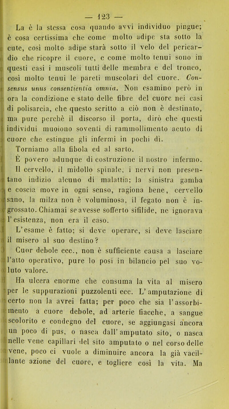 La è la stessa cosa quando avvi individuo pingue; ' e cosa certissima che come molto adipe sta sotto la I cute, così molto adipe starà sotto il velo del pericar- di dio che ricopre il cuore, e come mollo tenui sono in B questi casi i muscoli lutti delle membra e del tronco, i così mollo tenui le pareli muscolari del cuore. Con- li sensus unus consentientia omnia. Non esamino però in t ora la condizione e stalo delle fibre del cuore nei casi ; di polisarcia, che questo scritto a ciò non è destinato, tt ma pure perchè il discorso il porla, dirò che questi I individui muoiono soventi di rammollimento acuto di t >; cuore che estingue gli infermi in pochi dì, q Torniamo alla fibola ed al sarto. E povero adunque di costruzione il nostro infermo. II cervello, il midollo spinale, i nervi non presen- tano indizio alcuno di malattia; la sinistra gamba e coscia move in ogni senso, ragiona bene, cervello sano, la milza non è voluminosa, il fegato non è in- grossato. Chiamai se avesse sofferto sifilide, ne ignorava resistenza, non era il caso. L’esame è fatto; si deve operare, si deve lasciare il misero al suo destino? Cuor debole ecc., non è sufficiente causa a lasciare i| raito operativo, pure lo posi in bilancio pel suo vo- li luto valore. d Ha ulcera enorme che consuma la vita al misero ipcr le suppurazioni puzzolenti ecc. L’amputazione di 1 certo non la avrei fatta; per poco che sia l’assorbi- i!mento a cuore debole, ad arterie fiacche, a sangue < scolorito e condegno del cuore, se aggiungasi aneora un poco di pus, o nasca dall’ amputato sito, o nasca lineile vene capillari del sito amputalo o nel corso delle n vene, poco ci vuole a diminuire ancora la già vacil- 1 lanle azione del cuore, e togliere cosi la vita. Ma