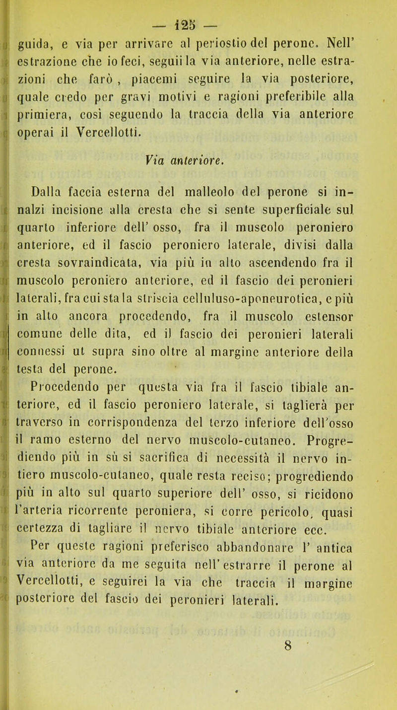 fl guida, e via per arrivare al periostio del perone. Nell’ { estrazione che io feci, seguii la via anteriore, nelle estra- )i zioni che farò , piacemi seguire la via posteriore, li quale credo per gravi motivi e ragioni preferibile alla 1 primiera, così seguendo la traccia della via anteriore q operai il Vercellotti. Via anteriore. Dalla faccia esterna del malleolo del perone si in- i nalzi incisione alla cresta che si sente superficiale su), i quarto inferiore dell’ osso, fra il muscolo peroniero C anteriore, ed il fascio peroniero laterale, divisi dalla À cresta sovraindicata, via più in alto ascendendo fra il fl muscolo peroniero anteriore, ed il fascio dei peronieri l' laterali, fra cui sta la striscia celluluso-aponeurotica, e più 1 in alto ancora procedendo, fra il muscolo estensor comune delle dita, ed il fascio dei peronieri laterali I connessi ut supra sino oltre al margine anteriore della ( testa del perone. ! Procedendo per questa via fra il fascio tibiale an- Ìteriore, ed il fascio peroniero laterale, si taglierà per traverso in corrispondenza del terzo inferiore dell’osso il ramo esterno del nervo muscolo-cutaneo. Progre- li diendo più in sù si sacrifica di necessità il nervo in- 9 tiero muscolo-cutaneo, quale resta reciso; progrediendo i più in alto sul quarto superiore dell’ osso, si ricidono I l’arteria ricorrente peroniera, si corre pericolo; quasi ‘ certezza di tagliare il nervo tibiale anteriore ecc. Per queste ragioni preferisco abbandonare 1’ antica I via anteriore da me seguila nell’estrarre il perone al 0 Vercellotti, e seguirei la via che traccia il margine -( posteriore del fascio dei peronieri laterali. 8