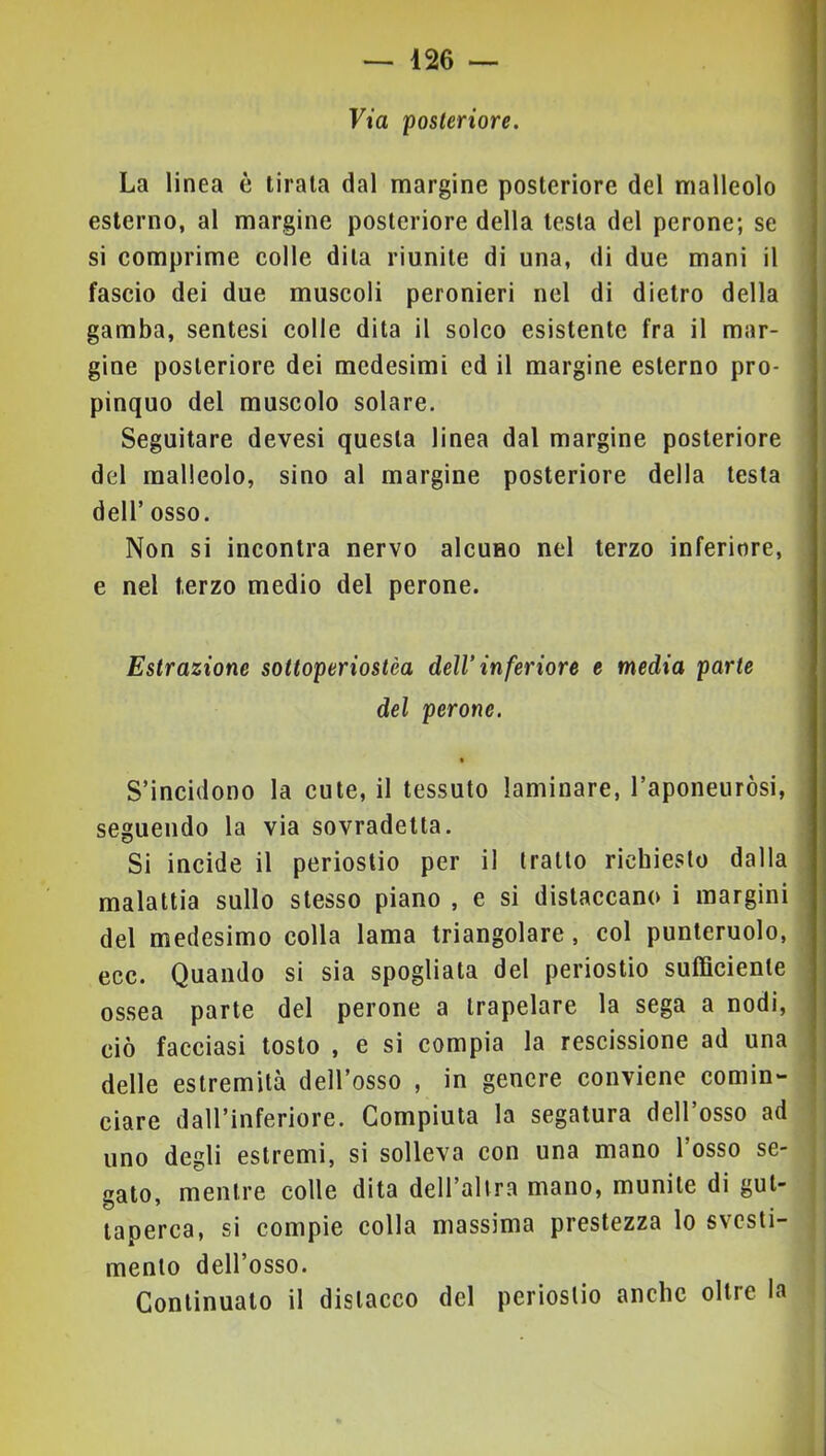 Via 'posteriore. La linea è tirala dal margine posteriore del malleolo esterno, al margine posteriore della testa del perone; se si comprime colle dila riunite di una, di due mani il fascio dei due muscoli peronieri nel di dietro della gamba, sentesi colle dita il solco esistente fra il mar- gine posteriore dei medesimi ed il margine esterno pro- pinquo del muscolo solare. Seguitare devesi questa linea dal margine posteriore del malleolo, sino al margine posteriore della testa deir osso. Non si incontra nervo alcuno nel terzo inferiore, e nel terzo medio del perone. Estrazione sottoperiostèa dell’ inferiore e media parte del perone. % S’incidono la cute, il tessuto laminare, l’aponeuròsi, seguendo la via sovradetta. Si incide il periostio per il tratto richiesto dalla malattia sullo stesso piano , e si distaccano i margini del medesimo colla lama triangolare, col punteruolo, ecc. Quando si sia spogliata del periostio sufficiente ossea parte del perone a trapelare la sega a nodi, ciò facciasi tosto , e si compia la rescissione ad una delle estremità dell’osso , in genere conviene comin- ciare dall’inferiore. Compiuta la segatura dell’osso ad uno degli estremi, si solleva con una mano l’osso se- gato, mentre colle dita dell’allra mano, munite di gut- taperca, si compie colla massima prestezza lo svesti- mento dell’osso. Continualo il distacco del periostio anche oltre la