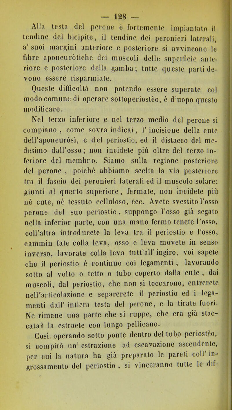 Alla testa del perone è fortemente impiantalo il lendine del bicipite, il lendine dei peronieri laterali, a suoi margini anteriore e posteriore si avvineono le fibre aponeuròlielie dei muscoli delle superficie ante- riore e posteriore della gamba; tulle queste parti de- vono essere risparmiate. Queste difficoltà non polendo essere superale col modo comune di operare soltoperioslèo, è d’uopo questo modificare. Nel terzo inferiore e nel terzo medio del perone si compiano, come sovra indicai, l’incisione della cute dell’aponeuròsi, e del periostio, ed il distacco del me- desimo dall’osso; non incidete più oltre del terzo in- feriore del membro. Siamo sulla regione posteriore del perone , poiché abbiamo scelta la via posteriore tra il fascio dei peronieri laterali ed il muscolo solare; giunti al quarto superiore, fermale, non incidete più nè cute, nè tessuto celluloso, ecc. Avete svestito l’osso perone del suo periostio , suppongo l’osso già segalo nella inferior parte, con una mano fermo tenete l’osso, coll’altra introducete la leva tra il periostio e l’osso, cammin fate colla leva, osso e leva movete in senso inverso, lavorale colla levo tutt’all’ingiro, voi sapete che il periostio è continuo coi legamenti , lavorando sotto al volto 0 letto o tubo coperto dalla cute , dai muscoli, dal periostio, che non si toccarono, entrerete neU'arlicolazione e separerete il periostio ed i lega- menti dall’ intiera testa del perone, e la tirale fuori. Ne rimane una parte che si ruppe, che era già stac- | cala? la estraete con lungo pellicano. | Così operando sotto ponte dentro del tubo periostèo, ! si compirà un’estrazione ad escavazione ascendente, | per cui la natura ha già preparato le pareti coll’ in- < grossamento del periostio , si vinceranno tutte le dif-