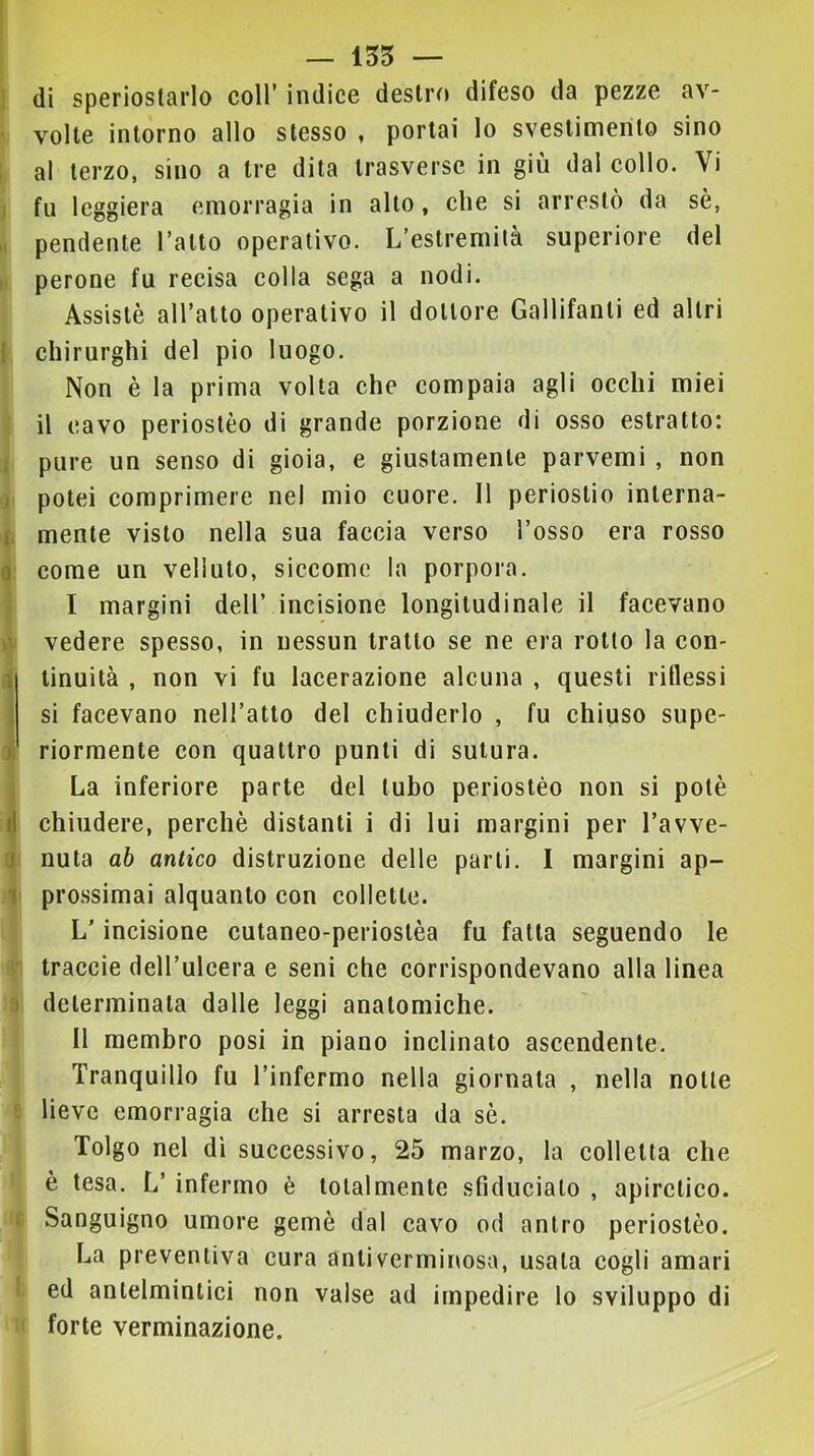 — 155 — f 1 ì f 0 1 )i d j 1 di speriostarlo coll’ indice destro difeso da pezze av- volte intorno allo stesso , portai lo svestimerito sino al terzo, sino a tre dita trasverse in giù dal collo. Vi fu leggiera emorragia in alto, che si arrestò da sè, pendente l’atto operativo. L’estremità superiore del perone fu recisa colla sega a nodi. Assistè all’atto operativo il dottore Gallifanti ed altri chirurghi del pio luogo. Non è la prima volta che compaia agli occhi miei il cavo periostèo di grande porzione di osso estratto: pure un senso di gioia, e giustamente parvemi , non potei comprimere nel mio cuore. 11 periostio interna- mente visto nella sua faccia verso l’osso era rosso come un velluto, siccome la porpora. I margini dell’ incisione longitudinale il facevano vedere spesso, in nessun tratto se ne era rotto la con- tinuità , non vi fu lacerazione alcuna , questi riflessi si facevano nell’atto del chiuderlo , fu chiuso supe- riormente con quattro punti di sutura. La inferiore parte del tubo periostèo non si potè chiudere, perchè distanti i di lui margini per l’avve- nuta ah antico distruzione delle parli. I margini ap- prossimai alquanto con collette. L’incisione cutaneo-perioslèa fu fatta seguendo le traccie dell’ulcera e seni che corrispondevano alla linea determinala dalle leggi anatomiche. II membro posi in piano inclinato ascendente. Tranquillo fu l’infermo nella giornata , nella notte lieve emorragia che si arresta da sè. Tolgo nel dì successivo, 25 marzo, la colletta che è tesa. L’ infermo è totalmente sfiducialo , apiretico. Sanguigno umore gemè dal cavo od antro periostèo. La preventiva cura anliverminosa, usala cogli amari ed antelmintici non valse ad impedire lo sviluppo di forte verminazione.