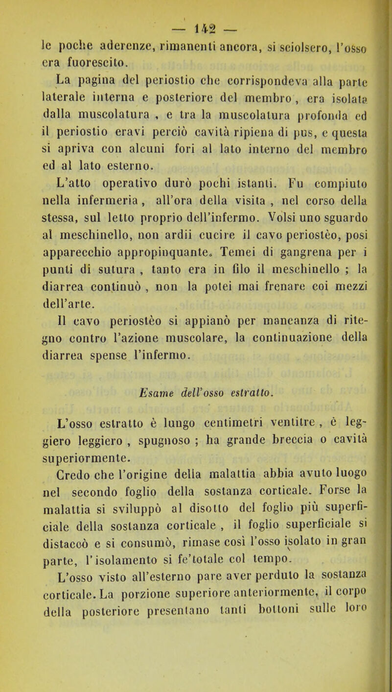 le poche aderenze, rimanenti ancora, si sciolsero, l’osso era fuorescilo. La pagina del periostio che corrispondeva alla parte laterale interna e posteriore del membro, era isolata dalla muscolatura , e tra la muscolatura profonda ed il periostio eravi perciò cavità ripiena di pus, c questa si apriva con alcuni fori al lato interno del membro ed al lato esterno. L’atto operativo durò pochi istanti. Fu compiuto nella infermeria, all’ora della visita , nel corso della stessa, sul letto proprio dell’infermo. Volsi uno sguardo al meschinello, non ardii cucire il cavo periostèo, posi apparecchio appropinquante. Temei di gangrena per i punti di sutura , tanto era in filo il meschinello ; la diarrea continuò , non la potei mai frenare coi mezzi dell’arte. Il cavo periostèo si appianò per mancanza di rite- I gno contro l’azione muscolare, la continuazione della I diarrea spense l’infermo. I Esame delVosso estratto. I L’osso estratto è lungo centimetri ventitré , è leg- I giero leggiero , spugnoso ; ha grande breccia o cavità I superiormente. Credo che l’origine della malattia abbia avuto luogo nel secondo foglio della sostanza corticale. Forse la malattia si sviluppò al disotto del foglio più superfi- | ciale della sostanza corticale , il foglio superficiale si j distaccò e si consumò, rimase così l’osso isolato in gran parte, l’isolamento si fe’totale col tempo. , L’osso visto all’esterno pare aver perduto la sostanza ! corticale. La porzione superiore anteriormente, il corpo della posteriore presentano tanti bottoni sulle loro