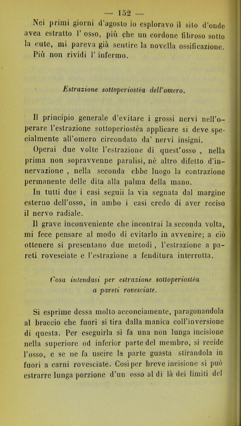 Nei primi giorni d’ugoslo io esploravo il silo d’onde avea estratto 1 osso, più che un cordone fibroso sotto la cute, mi pareva già sentire la novella ossificazione. Più non rividi l’infermo. ‘ Estrazione sotloperioslèa dell’omero. Il prineipio generale d’evitare i grossi nervi nell’o- perare l’estrazione sotloperioslèa applicare si deve spe- cialmente all’omero circondalo da’ nervi insigni. Operai due volte l’estrazione di quest’osso , nella prima non sopravvenne paralisi, nè altro difello d’in- nervazione , nella seconda ebbe luogo la contrazione permanente delle dita alla palma della mano. In tutti due i casi seguii la via segnata dal margine esterno dell’osso, in ambo i casi credo di aver reciso il nervo radiale. Il grave inconveniente che incontrai la seconda volta, mi fece pensare al modo di evitarlo in avvenire; a ciò ottenere si presentano due melodi, l’estrazione a pa- reti rovesciate c l’estrazione a fenditura interrotta. Cosa intendasi per estrazione sottoperiostèa a pareti rovesciale. Si esprime dessa molto acconciamente, paragonandola al braccio che fuori si tira dalla manica coll’inversione di questa. Per eseguirla si fa una non lunga incisione nella superiore od infcrior parte del membro, si recide l’osso, e se ne fa uscire la parte guasta stirandola in fuori a carni rovesciate. Cosi per breve incisione si può estrarre lunga porzione d’un osso al di là dei limiti del