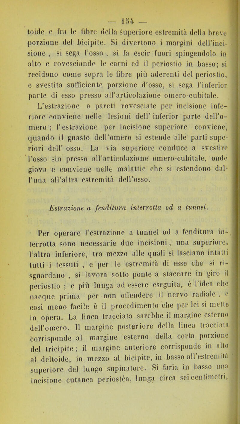 Ioide e fra le libre della superiore estremità della breve porzione del bicipite. Si divertono i margini dell’inci- sione , si sega l’osso , si fa cscir fuori spingendolo in alto c rovesciando le carni ed il periostio in basso; si recidono come sopra le fibre più aderenti del periostio, c svestita sufficiente porzione d’osso, si sega l’inferior parte di esso presso all’articolazione omero-cubitale. L’estrazione a pareli rovesciale per incisione infe- riore conviene nelle lesioni dell’ inferior parte dell’o- mero ; l’estrazione per incisione superiore conviene, quando il guasto dell’omero si estende alle parti supe- riori dell’ osso. La via superiore conduce a svestire l’osso sin presso aU’arlicolazione omero-cubitale, onde giova c conviene nelle malattie che si estendono dal- l’una all’altra estremità dell’osso. Estrazione a fenditura interrotta od a tunnel. Per operare l’estrazione a tunnel od a fenditura in- terrotta sono necessarie due incisioni, una superiore, l’altra inferiore, tra mezzo alle quali si lasciano intani lutti i tessuti , e per le estremità di esse che si ri- sguardano , si lavora sotto ponte a staccare in giro il periostio ; e più lunga ad essere eseguila, è l’idea che nacque prima per non ollendere il nervo radiale , e così meno facile è il procedimento che per lei si mette in opera. La linea tracciata sarebbe il margine esterno dell’omero. Il margine posteriore della linea tracciata corrisponde al margine esterno della corta porzione del tricipite; il margine anteriore corrisponde in alto al deltoide, in mezzo al bicipite, in basso all estremità superiore del lungo supinatore. Si farla in basso una incisione cutanea perioslèa, lunga circa sei cenlimeiri.