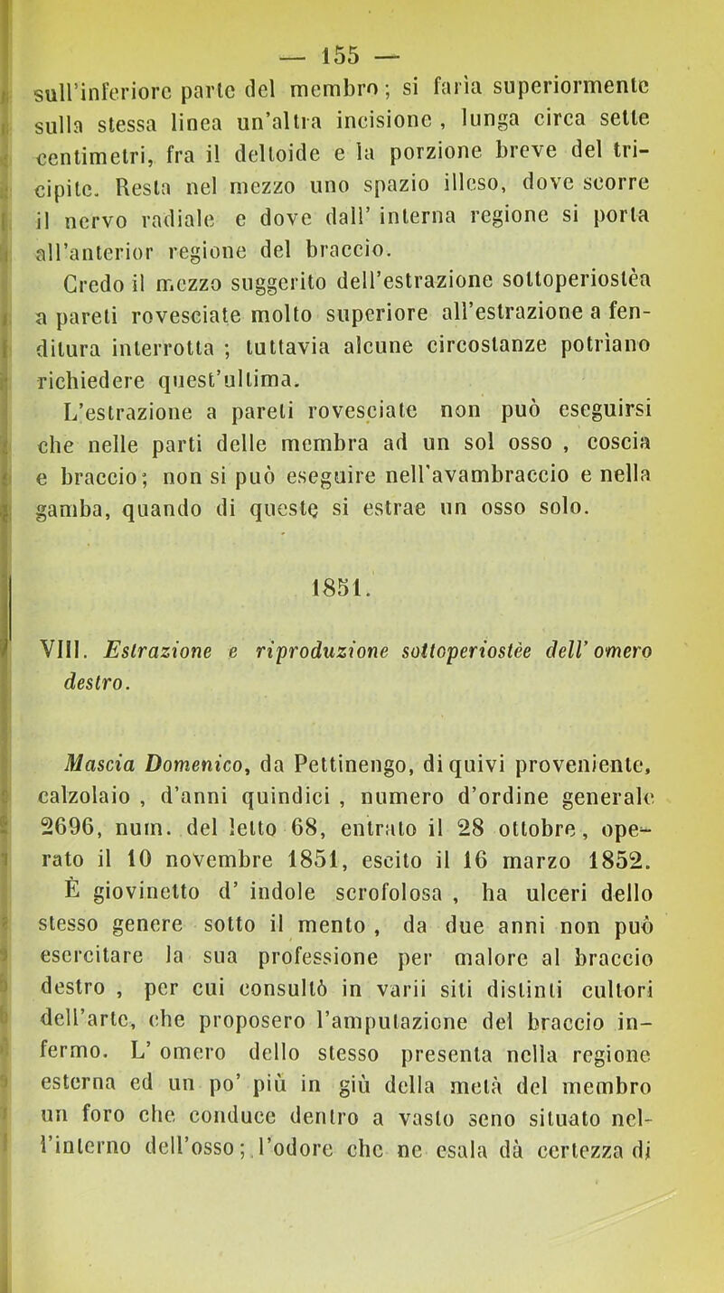 sull’inferiore parie del membro ; si faria superiormente sulla stessa linea un’allia incisione , lunga circa sette rfi centimetri, fra il deltoide e la porzione breve del tri- g cipitc. Resta nel mezzo uno spazio illeso, dove scorre [ il nervo radiale e dove dall’ interna regione si porla I aH’anlerior regione del braccio. Credo il nr.ezzo suggerito dell’estrazione soUoperioslèa i: a pareti rovesciate molto superiore aH’eslrazione a fen- ( dilura interrotta ; tuttavia alcune circostanze potrìano ! richiedere quest’ullima. L’estrazione a pareli rovesciate non può eseguirsi che nelle parti delle membra ad un sol osso , coscia i e braccio; non si può eseguire neiravambraccio e nella j gamba, quando di queste si estrae un osso solo, j 1851. Vili. Estrazione e riproduzione soitoperiostèe dell’omero destro. j Mascia Domenico^ da Pettinengo, di quivi proveniente, I calzolaio , d’anni quindici , numero d’ordine generale ! 2696, num. del letto 68, entralo il 28 ottobre, ope^ 1 rato il 10 novembre 1851, escilo il 16 marzo 1852. È giovinetto d’ indole scrofolosa , ha ulceri dello i stesso genere sotto il mento , da due anni non può i esercitare la sua professione per malore al braccio b destro , per cui consultò in varii siti distinti cultori b deU’artc, che proposero l’amputazione del braccio in- fermo. L’ omero dello stesso presenta nella regione ^ esterna ed un po’ più in giù della metà del membro J un foro che conduce dentro a vasto seno situato nel- 1 ì’inlerno dell’osso ; l’odore che ne esala dà certezza di