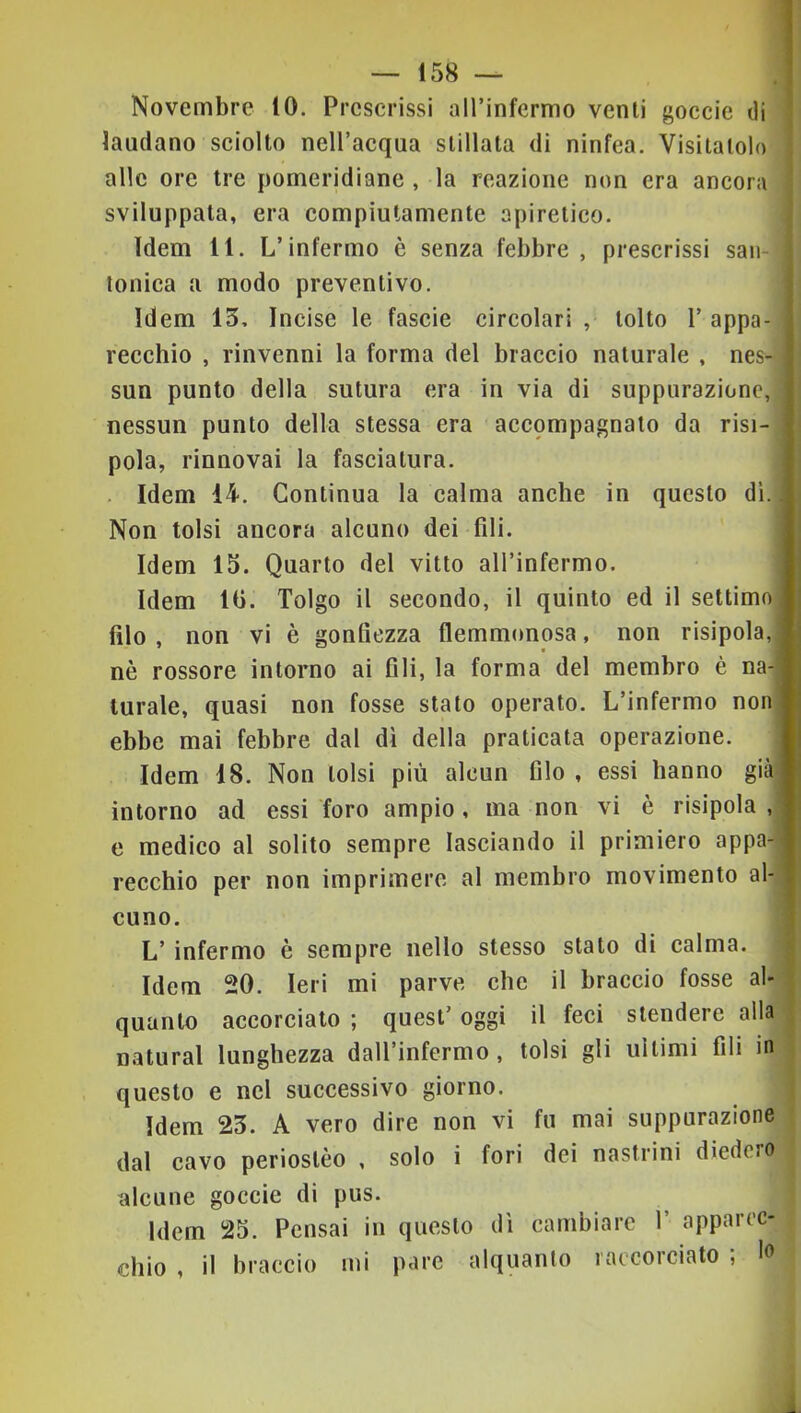 Novembre 10. Prescrissi aH’infermo venti goccie di laudano sciolto nell’acqua stillata di ninfea. Visitatolo alle ore tre pomeridiane , la reazione non era ancora sviluppata, era compiutamente apiretico. Idem 11. L’infermo è senza febbre, prescrissi saii- tonica a modo preventivo. Idem 13, Incise le fascie circolari , tolto 1’ appa- recchio , rinvenni la forma del braccio naturale , nes- sun punto della sutura era in via di suppurazione, nessun punto della stessa era accpmpagnato da risi- pola, rinnovai la fasciatura. . Idem 14. Continua la calma anche in questo di. Non tolsi ancora alcuno dei fili. I Idem 13. Quarto del vitto all’infermo. ■ Idem 10. Tolgo il secondo, il quinto ed il settimoH filo, non vi è gonfiezza flemmonosa, non risipola,B nè rossore intorno ai fili, la forma del membro è na-B turale, quasi non fosse stato operato. L’infermo nonB ebbe mai febbre dal di della praticata operazione. B Idem 18. Non tolsi più alcun filo , essi hanno giàfl intorno ad essi foro ampio, ma non vi è risipola ,fl e medico al solito sempre lasciando il primiero appa-B rocchio per non imprimere al membro movimento al*B cimo. L’infermo è sempre nello stesso stato di calma. Idem 20. Ieri mi parve che il braccio fosse al- quanto accorciato ; quest’ oggi il feci stendere alla naturai lunghezza dall’infermo, tolsi gli ultimi fili in questo e nel successivo giorno. Idem 23. A vero dire non vi fu mai suppurazione { dal cavo periostèo , solo i fori dei nastrini diedero alcune goccie di pus. Idem 25. Pensai in questo dì cambiare 1’ apparec- chio , il braccio mi pare alquanto raccorciato ; In