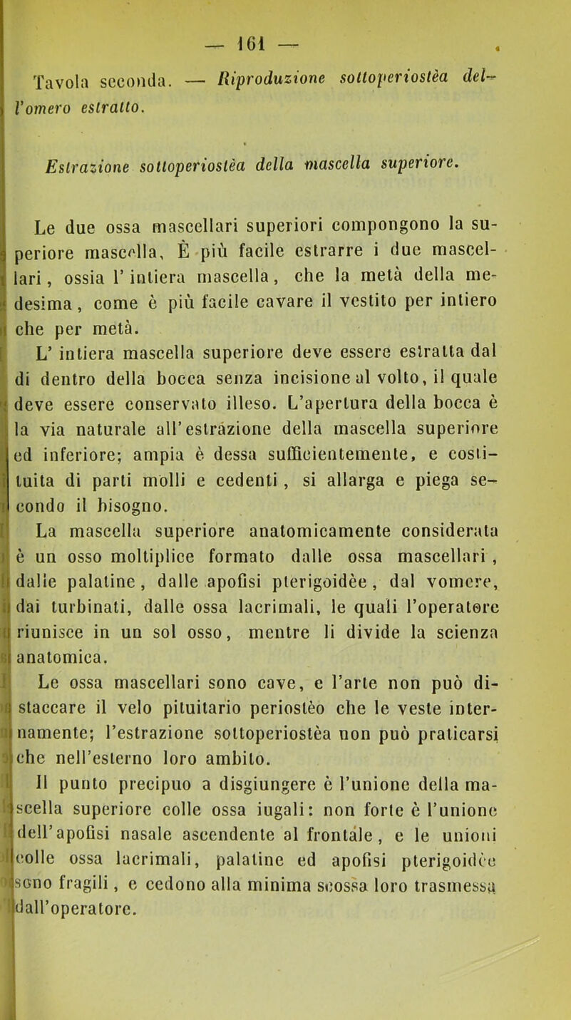 « Tavola seconda. — Riproduzione solloperiostèa deW l'omero eslralto. f Esirazione sotloperiostèu dello, nioscello superiore. Le due ossa mascellari superiori compongono la su- periore mascella, È-più facile estrarre i due mascel- lari , ossia r intiera mascella, che la metà della me- desima, come è più facile cavare il vestito per intiero i| che per metà. [ L’ intiera mascella superiore deve essere estratta dal di dentro della bocca senza incisione al volto, il quale deve essere conservato illeso. L’apertura della bocca è la via naturale all’estrazione della mascella superiore ed inferiore; ampia è dessa sufficientemente, e costi- tuita di parti molli e cedenti , si allarga e piega se- lj condo il bisogno. La mascella superiore anatomicamente considerata è un osso moltiplice formato dalle ossa mascellari , dalle palatine, dalle apofisi plerigoidèe, dal vomere, dai turbinati, dalle ossa lacrimali, le quali l’operaterc riunisce in un sol osso, mentre li divide la scienza anatomica. Le ossa mascellari sono cave, e l’arte non può di- staccare il velo pituitario periostèo che le veste inter- namente; l’estrazione sottoperiostèa non può praticarsi che nell’esterno loro ambito. Il punto precipuo a disgiungere è l’unione della ma- scella superiore colle ossa iugali: non forte è l’unione dell’apoGsi nasale ascendente al frontale, e le unioni eolie ossa lacrimali, palatine ed apofisi pterigoidèe iscno fragili, e cedono alla minima scossa loro trasmessa dall’operatore.