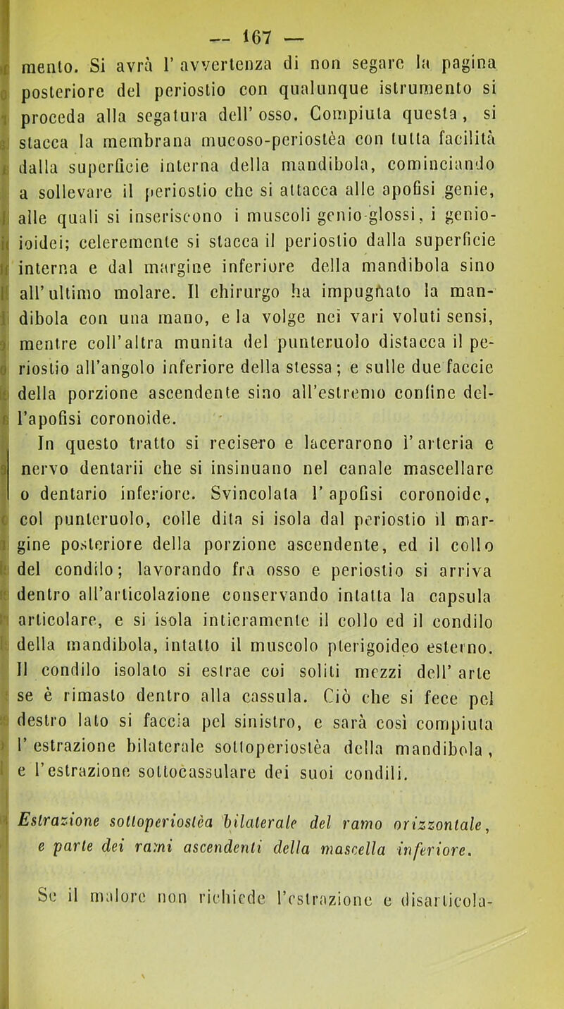 mento. Si avrà 1’ avvertenza di non segare la pagina posteriore del periostio con qualunque istrumento si proceda alla segatura dell’osso. Compiuta questa, si stacca la membrana mucoso-periostèa con tutta facilità dalla superficie interna della mandibola, cominciando a sollevare il periostio che si attacca alle apoGsi genie, alle quali si inseriscono i muscoli gcnio-glossi, i genio- ioidei; celeremcnle si stacca il periostio dalla superficie interna e dal margine inferiore della mandibola sino all’ultimo molare. Il chirurgo ha impugnato la man- dibola con una mano, e la volge nei vari voluti sensi, mentre coll’altra munita del punteruolo distacca il pe- riostio all’angolo inferiore della stessa ; e sulle due faccie della porzione ascendente sino all’estrenio conline del- l’apofisi coronoide. In questo tratto si recisero e lacerarono l’arteria e nervo dentari! che si insinuano nel canale mascellare 0 dentario inferiore. Svincolata l’apofisi coronoide, col punteruolo, colle dila si isola dal periostio il mar- gine posteriore della porzione ascendente, ed il collo del condilo; lavorando fra osso e periostio si arriva dentro all’articolazione conservando intatta la capsula articolare, e si isola intieramente il collo ed il condilo della mandibola, intatto il muscolo plerigoideo esterno. Il condilo isolalo si estrae coi solili mezzi dell’ arte se è rimasto dentro alla cassula. Ciò che si fece pel destro lato si faccia pel sinistro, e sarà cosi compiuta l’estrazione bilaterale soltoperioslèa della mandibola, e l’estrazione soltocassulare dei suoi condili. 1 Estrazione solloperiostèa hilalerale del ramo orizzontale, e parte dei rami ascendenti della mascella inferiore. Se il malore non richiede restrazione e disarticola-