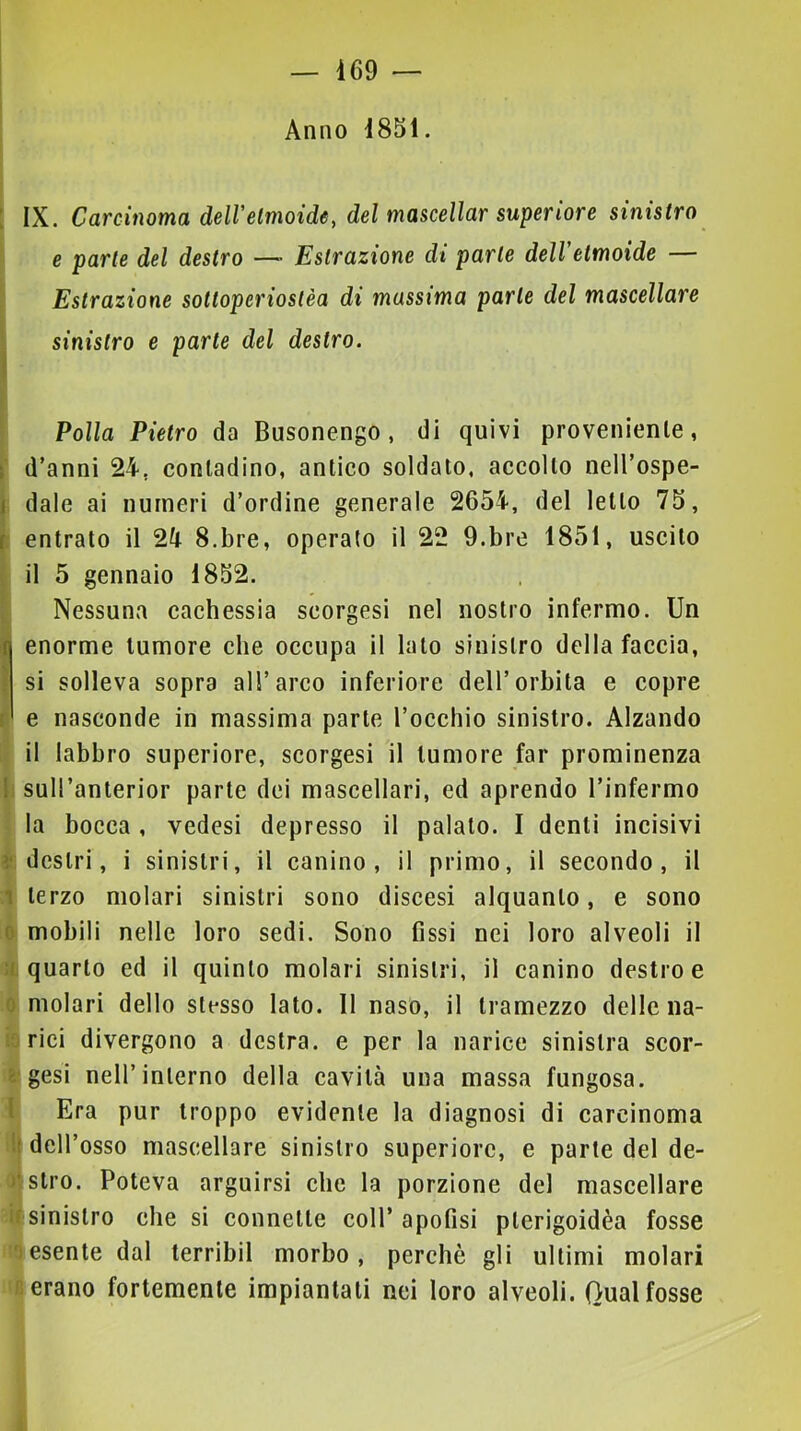 Anno 1851. : IX. Carcinoma dell'etmoide, del mascellar superiore sinistro e parte del destro — Estrazione di parte dell'etmoide — I Estrazione sottoperiostèa di massima parte del mascellare I sinistro e parte del destro. Polla Pietro da Busonengo, di quivi proveniente, d’anni 24. contadino, antico soldato, accolto nell’ospe- dale ai numeri d’ordine generale 2654, del letto 75, entrato il 24 S.bre, operato il 22 9.bre 1851, uscito il 5 gennaio 1852. Nessuna cachessia scorgesi nel nostro infermo. Un enorme tumore che occupa il lato sinistro della faccia, si solleva sopra all’arco inferiore dell’orbita e copre e nasconde in massima parte l’occhio sinistro. Alzando il labbro superiore, scorgesi il tumore far prominenza suH’anterior parte dei mascellari, ed aprendo l’infermo la bocca, vedesi depresso il palato. I denti incisivi destri, i sinistri, il canino, il primo, il secondo, il terzo molari sinistri sono discesi alquanto, e sono mobili nelle loro sedi. Sono fissi nei loro alveoli il quarto ed il quinto molari sinistri, il canino destro e 1 molari dello stesso lato. Il naso, il tramezzo delle na- rici divergono a destra, e per la narice sinistra scor- sesi nell’interno della cavità una massa fungosa. Era pur troppo evidente la diagnosi di carcinoma i( dell’osso mascellare sinistro superiore, e parte del de- 'stro. Poteva arguirsi clic la porzione del mascellare : sinistro che si connette coll’ apofisi pterigoidèa fosse iesente dal terribil morbo, perchè gli ultimi molari erano fortemente impiantati nei loro alveoli. Qual fosse