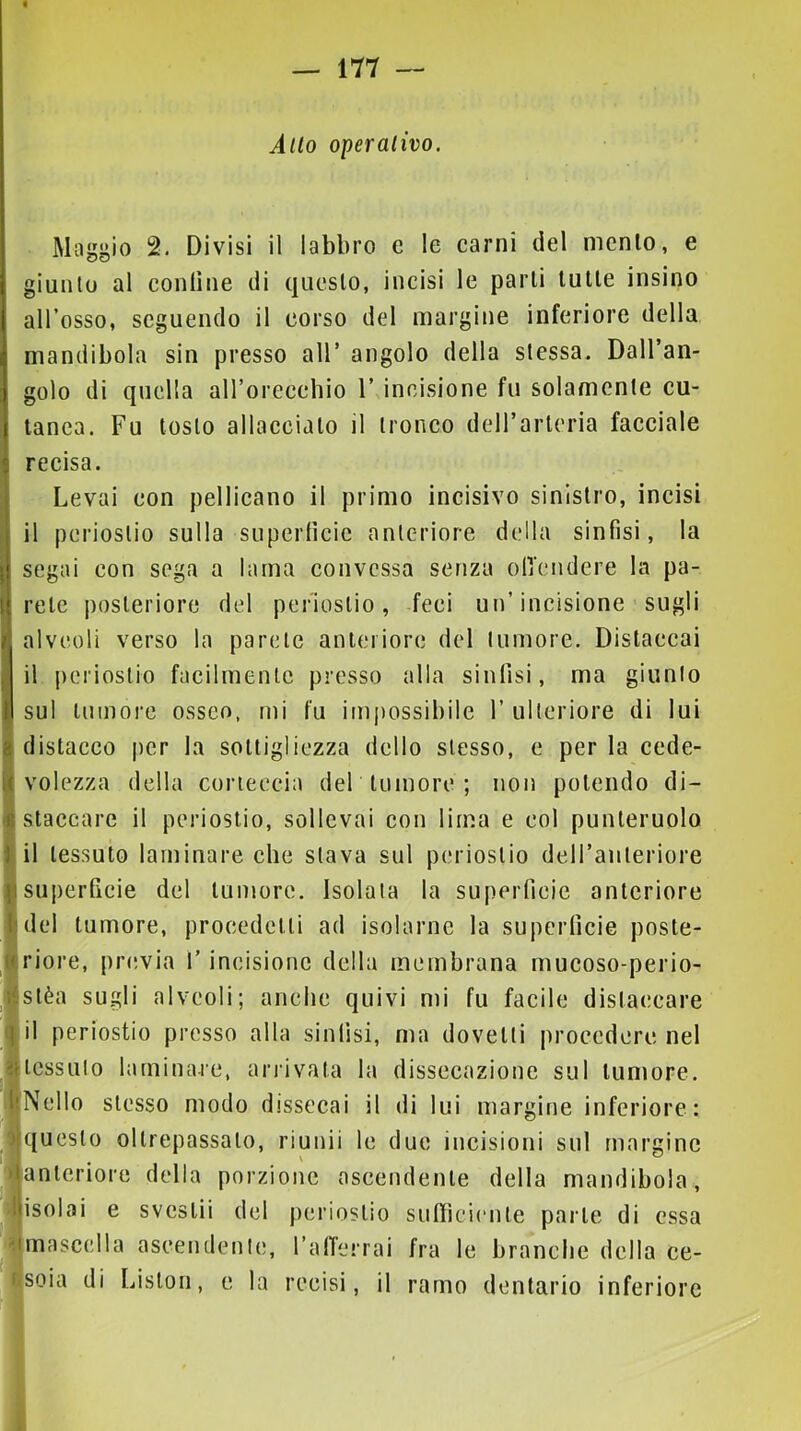 Allo operativo. Magj^io 2. Divisi il labbro e le carni del mento, e giunto al confine di questo, incisi le parti tutte insino all’osso, seguendo il corso del margine inferiore della mandibola sin presso all’ angolo della stessa. Dall’an- golo di quella alforeeeliio 1’ incisione fu solamente cu- tanea. Fu tosto allacciato il tronco deH’arteria facciale recisa. Levai con pellicano il primo incisivo sinistro, incisi il periostio sulla supertìcic anteriore della sinfisi, la segai con sega a lama convessa senza olTendere la pa- rete posteriore del periostio, feci un’incisione sugli alveoli verso la parete anteriore del tumore. Distaccai il j)crioslio facilmente presso alla sinfisi, ma giunto sul tumore osseo, mi fu inijìossibile 1’ ulteriore di lui distacco per la sottigliezza dello stesso, e per la cede- volezza della corteccia del tumore ; non potendo di- staccare il periostio, sollevai con lima e col punteruolo il tessuto laminare che stava sul periostio deH’aiiteriore superficie del tumore. Isolala la superficie anteriore del tumore, procedetti ad isolarne la superficie poste- riore, previa l’incisione della membrana mucoso-perio- stèa sugli alveoli; anche quivi mi fu facile distaccare il periostio presso alla sinfisi, ma dovetti procedere nel tessuto laminare, ariàvata la dissecazione sul tumore. [Nello stesso modo dissecai il di lui margine inferiore: questo oltrepassalo, riunii le due incisioni sul margine anteriore della porzione ascendente della mandibola, isolai e svestii del periostio sufiìcienle parte di essa mascella ascendente, t’alTcrrai fra le branche della ce- ijsoia di Liston, e la recisi, il ramo dentario inferiore