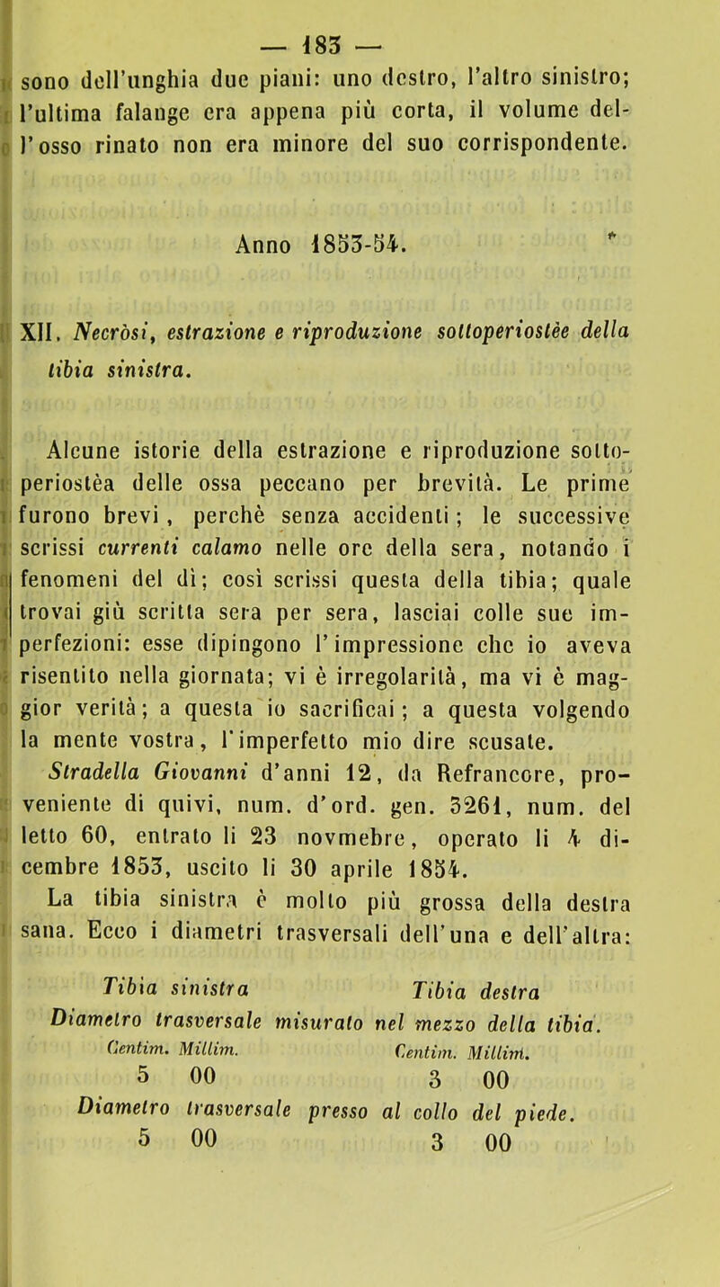 n sono dcirunghia due piani: uno dcslro, l’altro sinistro; I l’ultima falange era appena più corta, il volume del- 0 l’osso rinato non era minore del suo corrispondente. Anno 1855-54. ì l! XII, Necròsi^ estrazione e riproduzione sottoperioslèe della tibia sinistra, I ! Alcune istorie della estrazione e riproduzione solto- : periostèa delle ossa peccano per brevità. Le prime I furono brevi, perchè senza accidenti; le successive iscrissi currenli calamo nelle ore della sera, notando i fenomeni del dì; così scrissi questa della tibia; quale trovai giù scritta sera per sera, lasciai colle sue im- perfezioni: esse dipingono l’impressione che io aveva risentito nella giornata; vi è irregolarità, ma vi è mag- ^ gior verità; a questa io sacrificai; a questa volgendo I la mente vostra, l’imperfetto mio dire scusate. Stradella Giovanni d’anni 12, da Refrancore, pro- le veniente di quivi, num. d'ord. gen. 3261, num. del y letto 60, entrato li 23 novmebre, operato li 4 di- i! cembro 1855, uscito li 30 aprile 1854. La tibia sinistra è molto più grossa della destra I sana. Ecco i diametri trasversali dell’una e deU’aUra: Tibia sinistra Tibia destra Diametro trasversale misuralo nel mezzo della tibia, (lentim. Millim. Centim. Millini. 5 00 3 00 Diametro trasversale presso al collo del piede.