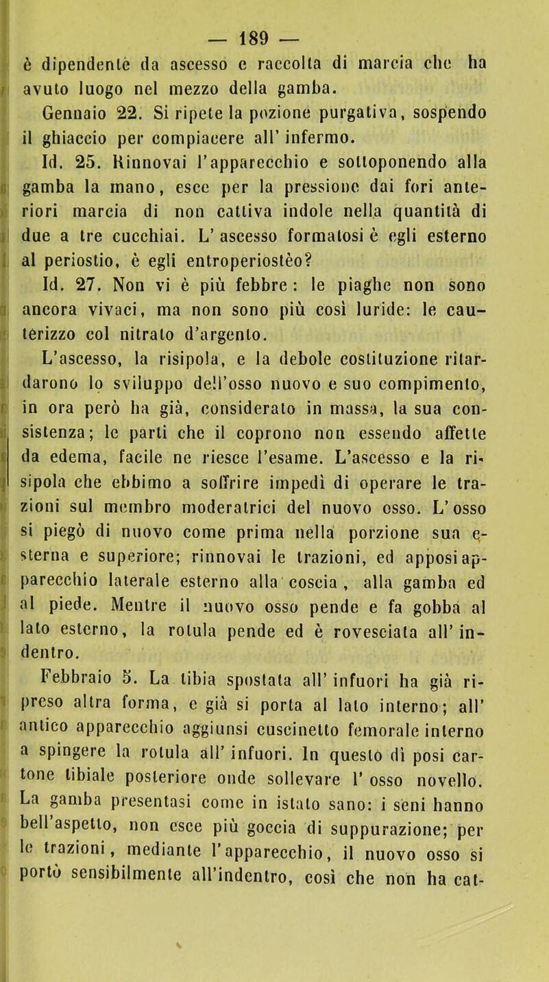 ì fi ti j! 1 a c ii I 1 II ); e ] 1 è dipendenlò da ascesso e raccolta di marcia clic ha avuto luogo nel mezzo della gamba. Gennaio 22. Si ripete la pozione purgativa, sospendo il ghiaccio per compiacere all’ infermo. Id. 25. Rinnovai Tapparecchio e sottoponendo alla gamba la mano, esce per la pressione dai fori ante- riori marcia di non cattiva indole nella quantità di due a tre cucchiai. L’ ascesso formatosi è egli esterno al periostio, è egli entroperiostèo? Id. 27. Non vi è più febbre : le piaghe non sono ancora vivaci, ma non sono più cosi luride: le cau- terizzo col nitrato d’argento. L’ascesso, la risipola, e la debole costituzione ritar- darono lo sviluppo dell’osso nuovo e suo compimento, in ora però ha già, considerato in massa, la sua con- sistenza; le parti che il coprono non essendo affette da edema, facile ne riesce l’esame. L’ascesso e la ri- sipola che ebbimo a soffrire impedì di operare le tra- zioni sul miunbro moderatrici del nuovo osso. L’osso si piegò di nuovo come prima nella porzione sua e- sterna e superiore; rinnovai le trazioni, ed apposi ap- parecchio laterale esterno alla coscia , alla gamba ed al piede. Mentre il nuovo osso pende e fa gobba al lato esterno, la rotula pende ed è rovesciata all’in- dentro. febbraio 5. La tibia spostata all’infuori ha già ri- 1 preso altra forma, e già si porta al lato interno; all’ ( antico apparecchio aggiunsi cuscinetto femorale interno a spingere la rotula all’ infuori. In questo dì posi car- tone tibiale posteriore onde sollevare 1’ osso novello. i La gamba presentasi come in istato sano: i seni hanno bell aspetto, non esce più goccia di suppurazione; per lo trazioni, mediante l’apparecchio, il nuovo osso si portò sensibilmente aU’indcntro, così che non ha cat-