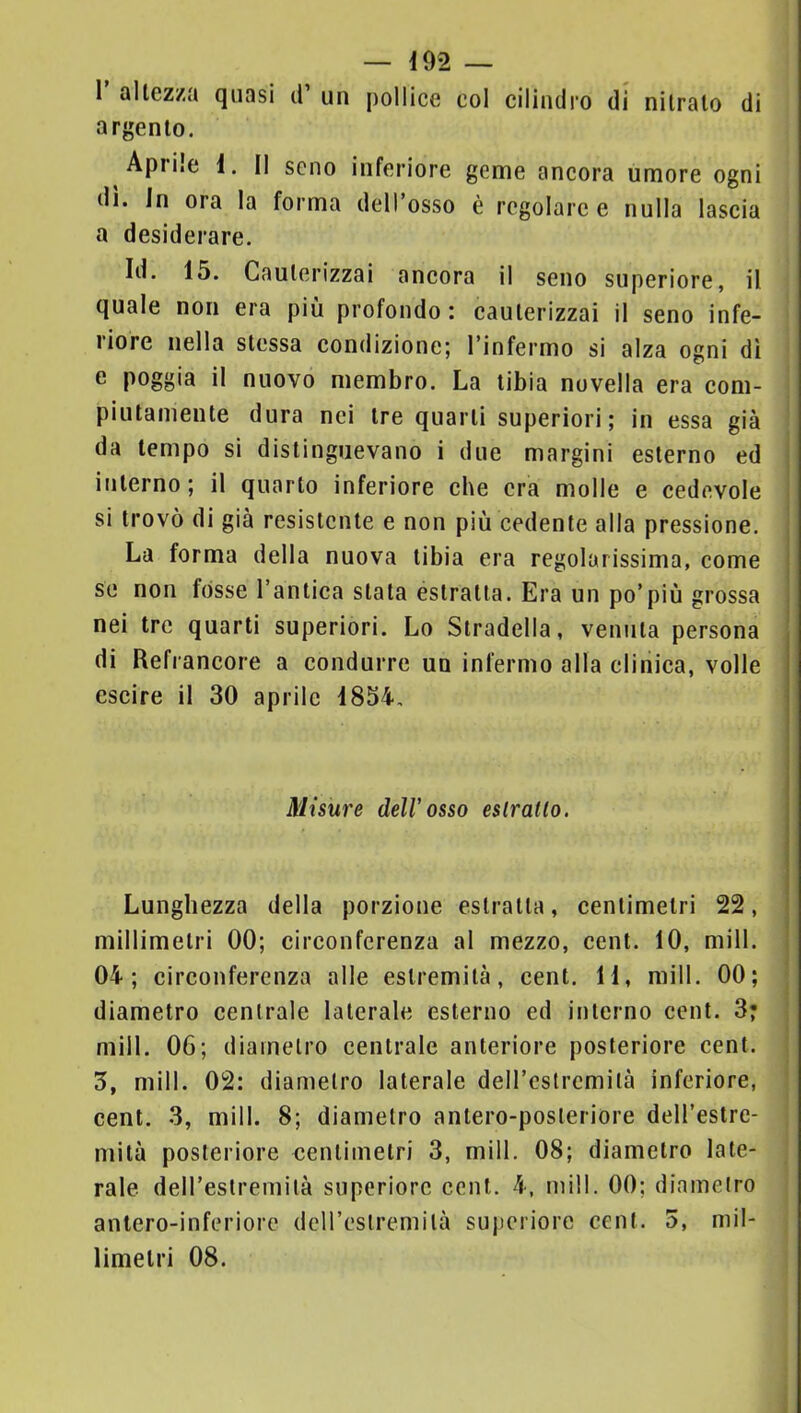 1 altezza quasi d un pollice col cilindro di nitrato di argento. Aprile i. Il seno inferiore geme ancora umore ogni di. in ora la forma dell’osso è regolare e nulla lascia a desiderare. Id. 15. Cauterizzai ancora il seno superiore, il quale non era più profondo: cauterizzai il seno infe- riore nella stessa condizione; l’infermo si alza ogni dì e poggia il nuovo membro. La tibia novella era com- piutamente dura nei tre quarti superiori; in essa già da tempo si distinguevano i due margini esterno ed interno; il quarto inferiore che era molle e cedevole si trovò di già resistente e non più cedente alla pressione. La forma della nuova tibia era regolarissima, come se non fòsse l’antica stata estratta. Era un po’più grossa nei tre quarti superiori. Lo Stradella, venuta persona di Refrancore a condurre un infermo alla clinica, volle escire il 30 aprile 1854, Misure dell'osso eslratlo. Lunghezza della porzione estratta, centimetri 22, millimetri 00; circonferenza al mezzo, cent. 10, mill. 04; circonferenza alle estremità, cent. 11, mill. 00; ; diametro centrale laterale esterno ed interno cent. 3* ; mill. 06; diametro centrale anteriore posteriore cent. ! 3, mill. 02: diametro laterale deH’cstrcmità inferiore, cent. 3, mill. 8; diametro antero-posleriore dell’estre- mità posteriore centimetri 3, mill, 08; diametro late- rale dell’estremità superiore cent. 4, mill. 00; diametro antero-inferiore deU’estremità superiore cent. 5, mil- limetri 08. I