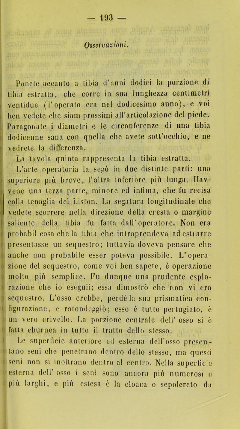 Osservazioni, Ponete accanto a tibia d’anni dodici la porzione di tibia estratta, che corre in sua lunghezza centimetri ventidue (l’operalo era nel dodicesimo anno), e voi ben vedete che siam prossimi all’articolazione del piede. Paragonale i diametri e le circonferenze di una tibia dodicenne sana con quella che avete sott’occhio, e ne vedrete la differenza. La tavola quinta rappresenta la tibia estratta. L’arte operatoria la segò in due distinte parti: una superiore più breve, l’altra inferiore più lunga. Hav- venc una terza parie, minore ed infima, che fu recisa colla tenaglia del Lislon. La segatura longitudinale che vedete scorrere nella direzione della cresta o margine saliente della tibia fu falla dall’operatore. Non era probabil cosa che la tibia che intraprendeva ad estrarre presentasse un sequestro; lullavia doveva pensare che anche non probabile esser poteva possibile. L’opera- zione del sequestro, come voi ben sapete, è operazione mollo più semplice. Fu dunque una prudente esplo- razione che io eseguii; essa dimostrò che non vi era sequestro. L’osso crebbe, perde la sua prismatica con- figurazione, e rotondeggiò; esso è lutto pertugialo, è un vero crivello. La porzione centrale dell’ osso si è falla eburnea in lutto il tratto dello stesso. Le superficie anteriore ed esterna dell’osso presen- tano seni che penetrano dentro dello stesso, ma questi seni non si inoltrano dentro al centro. Nella superficie esterna dell’ osso i seni sono ancora più numerosi e più larghi, e più estesa è la cloaca o sepolcreto da