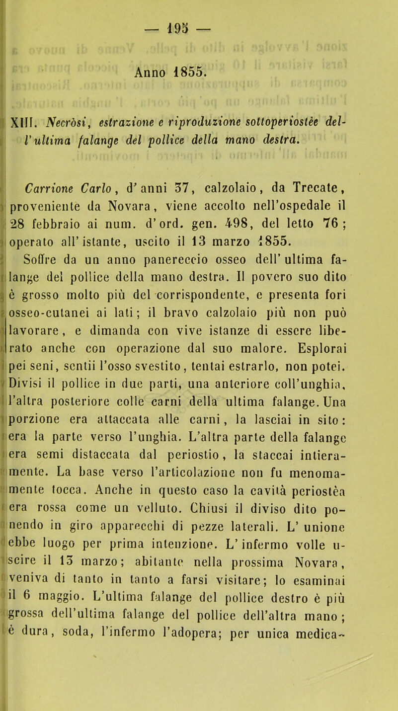 Ì9S Anno 1855. XIII. Necròsi, estrazione e riproduzione soltoperiostèe del- l'ultima falange del pollice della mano destra. Carrione Carlo, d’anni 57, calzolaio, da Trecate, 'proveniente da Novara, viene accolto nell’ospedale il i 28 febbraio ai num. d’ord. gen. 498, del letto 76; Ioperato all’istante, uscito il 13 marzo 1855. ì Soffre da un anno panereccio osseo dell’ ultima fa- llange del pollice della mano destra. Il povero suo dito è grosso molto più del corrispondente, e presenta fori ; osseo-cutanei ai lati; il bravo calzolaio più non può lavorare, e dimanda con vive istanze di essere libe- rato anche con operazione dal suo malore. Esplorai ipei seni, sentii l’osso svestito, tentai estrarlo, non potei. Divisi il pollice in due parti, una anteriore eoH’unghia, l’altra posteriore colle carni della ultima falange. Una 1 porzione era attaccata alle carni, la lasciai in sito: cera la parte verso l’unghia. L’altra parte della falange J era semi distaccata dal periostio, la staccai intiera- r mente. La base verso l’articolazione non fu menoma- mente tocca. Anche in questo caso la cavità periostèa (era rossa come un velluto. Chiusi il diviso dito po- a nendo in giro apparecchi di pezze laterali. L’ unione éebbe luogo per prima intenzione. L’infermo volle u- liscire il 13 marzo; abitante nella prossima Novara, eveniva di tanto in tanto a farsi visitare; lo esaminai ^il 6 maggio. L’ultima falange del pollice destro è più ( grossa dell’ultima falange del pollice dell’altra mano ; lé dura, soda, l’infermo l’adopera; per unica medica-»