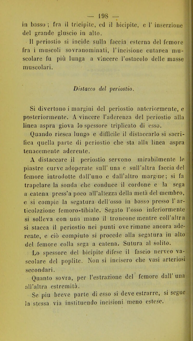 in basso ; fra il tricipite, ed il bicipite, e 1’ inserzione del grande gluscio in alto. Il periostio si incide sulla faccia esterna del femore fra i muscoli sovranoininali, l’incisione cutanea mu- scolare fu più lunga a vincere l’ostacolo delle masse muscolari. Distacco del periostio. Si divertono i margini del periostio anleriormenle, e posteriormente. A vincere l’aderenza del periostio alla linea aspra giova io spessore triplicato di esso. Quando riesca lungo e difficile il distaccarlo si sacri- fica quella parte di periostio che sta alla linea ^spra tenacemente aderente. A distaccare il periostio servono mirabilmente le piastre curve adoperate sull’ una e sull’altra faccia del femore introdotte dall’uno e dall’altro margine; si fa trapelare la sonda che conduce il cordone e la sega a catena press’a poco all’allezza della metà del membro, e si compie la segatura dell'osso in basso presso l’ar- ticolazione femoro-tibialc. Segato l’osso inferiormente si solleva con una mano il troncone mentre coH’allra si stacca il periostio nei punti ove rimane ancora ade- rente, e ciò compiuto si procede alla segatura in alto del femore colla sega a catena. Sutura a! solito. Lo spessore del bicipite difese il fascio nerveo va- scolare del poplite. Non si incisero che vasi arteriosi i secondari. Quanto sovra, per l’estrazione del femore dall’una i all’altra estremità. ' Se j)iu breve parte di esso si deve estrarre, si segue la stessa via instituendo incisioni meno estese.