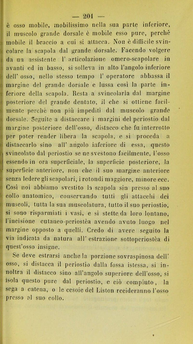 è osso mobile, mobilissimo nella sua parie inferiore, ^ il muscolo grande dorsale è mobile esso pure, perchè ^1 mobile il braccio a cui si allacea. Non è difficile svin- r< colare la scapola dal grande dorsale. Facendo volgere t da un assistente 1’ articolazione omero-scapolare in .1' avanti cd in basso, si solleva in alto l’angolo inferiore •\ dell’ osso, nello stesso tempo 1’ operatore abbassa il margine del grande dorsale e lussa così la parte in- il feriore della scapola. Resta a svincolarla dal margine fi posteriore del grande dentalo, il che si ottiene facil- |i mente perchè non più impediti dal muscolo grande dorsale. Seguite a distaccare i margini del periostio dal I margine posteriore dell’osso, distacco che fu interrotto !i per poter render libera la scapola, e si proceda a I distaccarlo sino all’ angolo inferiore di essa, questo svincolato dal periostio se ne svestono facilmente, l’osso essendo in ora superficiale, la superficie posteriore, la superficie anteriore, non che il suo margine anteriore senza ledere gli scapolari, i rotondi maggiore, minore ecc. <Ì Così noi abbiamo svestilo la scapola sin presso al suo h collo anatomico, conservando lutti gli attacchi dei muscoli, tutta la sua muscolatura, tutto il suo periostio, si sono risparmiati i vasi, e si sleltc.da loro lontano, li l'incisione culaneo-pcrioslèa avendo avuto luogo nel ? margine opposto a quelli. Credo di avere seguito la 5 via indicata da natura all’ estrazione sottopcrioslèa di I quest’osso insigne. Se deve estrorsi anche la porzione sovraspinosa dell’ ^ osso, si distacca il periostio dalla fossa islessa, si in- < nollra il distacco sino all’angolo superiore dell’osso, si ' isola questo pure dal periostio, c ciò compiuto, la I sega a catena, o le cesoie del Lislon recideranno l’osso presso al suo collo.