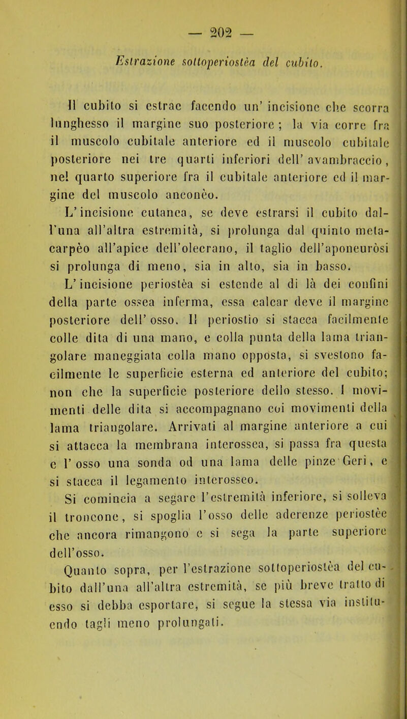 Estrazione sotlnperioslèa del cubilo. ' Il cubilo si cslrac faceiulo un’ incisione clic scorra • lunghesso il margine suo posteriore ; la via corre fra ; il muscolo cubitale anteriore cd il muscolo cubitale ! posteriore nei tre quarti inferiori dell’avambraccio, nel quarto superiore fra il cubitale anteriore cd il mar- gine del muscolo aneonèo. L’incisione cutanea, se deve estrarsi il cubilo dal- Luna all’allra estremità, si j)rolunga dal quinto mcla- carpèo all’apice deH’olecrano, il taglio dell’aponeuròsi si prolunga di meno, sia in allo, sia in basso. L’incisione periostèa si estende al di là dei confini della parte ossea inferma, essa calcar deve il margine posteriore dell’ osso. Il periostio si stacca facilmente colle dita di una mano, e colla punta della lama trian- golare maneggiata colla mano opposta, si svestono fa- cilmente le superficie esterna ed anteriore del cubito; non che la superficie posteriore dello stesso. 1 movi- menti delle dila si accompagnano coi movimenti della ^ lama triangolare. Arrivali al margine anteriore a cui si attacca la membrana interossea, si passa fra questa c l’osso una sonda od una lama delle pinze Ceri, e si stacca il legamento interosseo. Si comincia a segare l’estremità inferiore, si solleva il troncone, si spoglia l’osso delle aderenze pcriostèe che ancora rimangono c si sega la parte superiore dell’osso. Quanto sopra, per l’eslrazione soKoperioslèa del cu--. bito dall’una all’allra estremità, se più breve tratto di j esso si debba esportare, si segue la stessa via inslilu- j cndo tagli meno prolungali.