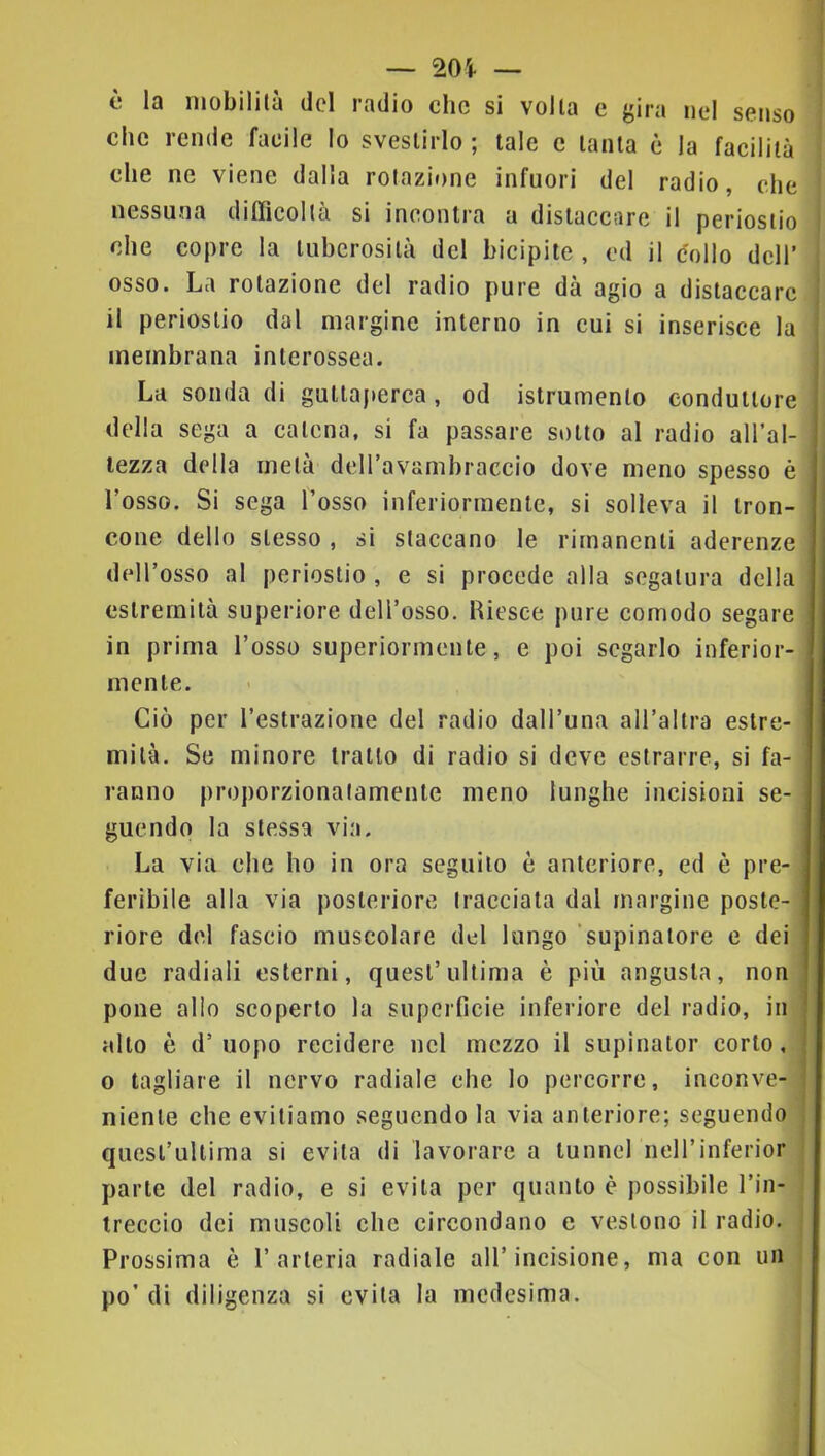 — 20i — è la mobilità del radio clic si volta c gira nel senso che rende facile lo svestirlo ; tale c tanta è la facilità che ne viene dalla rotazi»>ne infuori del radio, che nessuna difficoltà si incontra a distaccare il periostio che copre la tuberosità del bicipite , ed il collo dell’ osso. La rotazione del radio pure dà agio a distaccare il periostio dal margine interno in cui si inserisce la membrana interossea. La sonda di guttaperca, od istrumento conduttore della sega a catena, si fa passare sotto al radio all’al- lezza della metà deiravambraccio dove meno spesso è l’osso. Si sega l’osso inferiormente, si solleva il tron- cone dello stesso , si staccano le rimanenti aderenze deH’osso al periostio , e si procede alla segatura della estremità superiore dell’osso. Riesce pure comodo segare in prima l’osso superiormente, e poi segarlo inferior- mente. Ciò per resti-azione del radio dall’una all’altra estre- mità. Se minore tratto di radio si deve estrarre, si fa- ranno proporzionatamente meno lunghe incisioni se- guendo la stessa via. La via che ho in ora seguilo è anteriore, ed è pre- feribile alla via posteriore tracciata dal margine poste- riore del fascio muscolare del lungo 'supinatore e dei due radiali esterni, quest’ultima è più angusta, non pone allo scoperto la superficie inferiore del radio, in alto è d’uopo recidere nel mezzo il supinalor corto, 0 tagliare il nervo radiale che lo percorre, inconve- niente che evitiamo seguendo la via anteriore; seguendo quesl’ultima si evita di lavorare a tunnel iieH’inferior parte del radio, e si evita per quanto è possibile l’in- treccio dei muscoli che circondano e vestono il radio. Prossima è l’arteria radiale all’incisione, ma con un po’ di diligenza si evita la medesima.