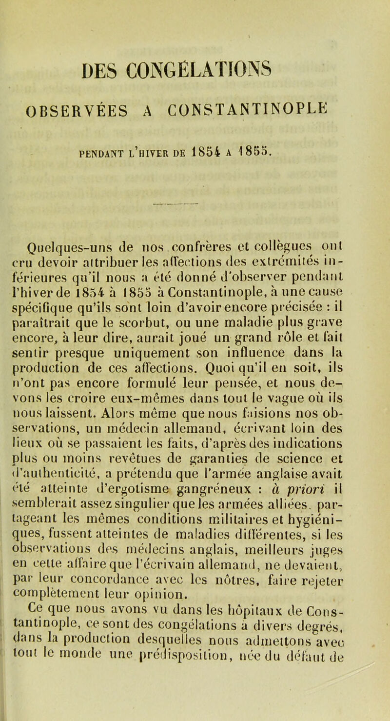 DES CONGELATIONS OBSERVÉES A CONSTANTINOPLE PENDANT l’hiver DE 1854 A 1855. Quelques-uns de nos confrères et collègues ont cru devoir altribuer les alfeclions des exlréuiilés in- férieures qiTil nous a été donné d'observer pendant l’hiver de 1854 à 1855 à Constantinople, à une cause spéciflque qu’ils sont loin d’avoir encore précisée : il paraîtrait que le scorbut, ou une maladie plus giave encore, à leur dire, aurait joué un grand rôle et fait sentir presque uniquement son influence dans la production de ces affections. Quoi qu’il en soit, ils n’ont pas encore formulé leur pensée, et nous de- vons les croire eux-mêmes dans tout le vague où iis nous laissent. Alors même que nous faisions nos ob- servations, un médecin allemand, écrivant loin des lieux où .se passaient les faits, d’après des indications plus ou moins revêtues de garanties de science et d’aulhenticilé, a prétendu que l'armée anglaise avait été atteinte d’ergotisme gangréneux : à priori il .semblerait assez singulier que les armées alliées, par- tageant les mêmes conditions militaires et hygiéni- ques, fussent atteintes de maladies dilférentes, si les observations des médecins anglais, meilleurs juges en cette alfaireque l’écrivain allemand, ne devaient, par leur concordance avec les nôtres, faire rejeter complètement leur opinion. Ce que nous avons vu dans les hôpitaux de Cons- tantinople, ce sont des congélations a divers degrés, dans la production desquelles nous admettons avec tout le monde une prédisposition, née du défaut de