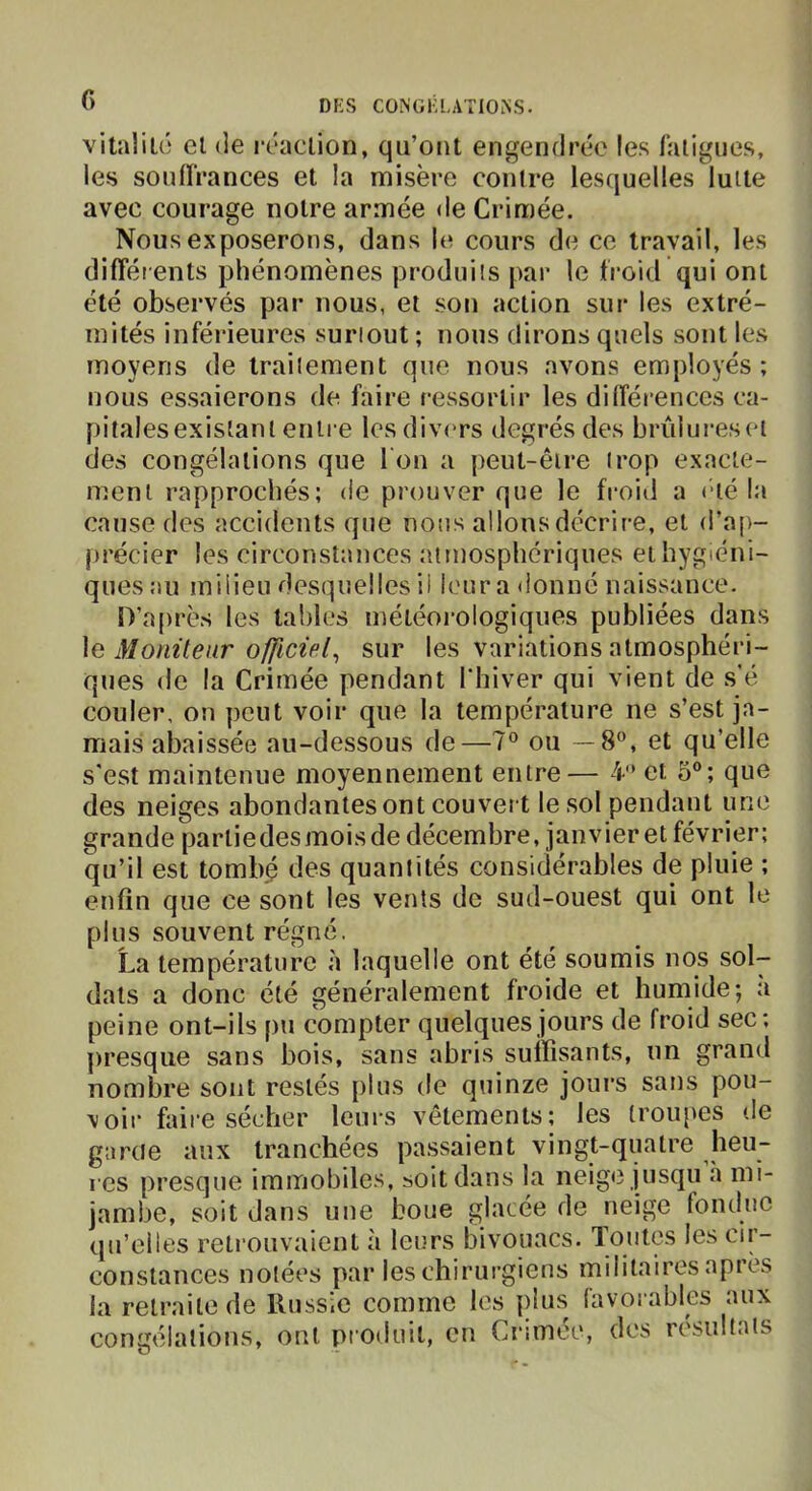 f) vitaüLô cl (le rcaclion, qu’ont engendrée les laligues, les soniïrances et la naisère contre lesquelles lutte avec courage notre armée de Crimée. Nous exposerons, dans le cours de ce travail, les différents phénomènes produits par le froid qui ont été observés par nous, et son action sur les extré- mités inféideures surtout ; nous dirons quels sont les moyens de traitement que nous avons employés ; nous essaierons de faire rcvssorlir les différences ca- pitalesexislanl entre les divers degrés des brûlureseï des congélations que I on a peut-être trop exacte- ment rapprochés; de prouver que le froid a été la cause des accidents que nous allons décrire, et d’ap- précier les circonstances atmosphériques et hygiéni- ques au milieu desquelles il l('ur a donné naissance. D’après les tables météorologiques publiées dans Moniteur officiel^ sur les variations atmosphéri- ques de la Crimée pendant l'hiver qui vient de s’é couler, on peut voir que la température ne s’est ja- mais abaissécî au-dessous de—7® ou —8”, et qu’elle s'est maintenue moyennement entre— 4 et 3°; que des neiges abondantes ont couvert le sol pendant une grande parliedesmoisde décembre, janvier et février; qu’il est tombé des quantités considérables de pluie ; enfin que ce sont les vents de sud-ouest qui ont le plus souvent régné. La température à laquelle ont été soumis nos sol- dats a donc été généralement froide et humide; a peine ont-ils pu compter quelques jours de froid sec; presque sans bois, sans abris suffisants, un grand nombre sont restés j)Ius de quinze jours sans pou- voir faire sécher leurs vêtements; les troupes de garde aux tranchées passaient vingt-quatre heu- res presque immobiles, soit dans la neige jusqu a mi- la retraite de Russie comme les plus favoi ables aux congélations, ont produit, en Crimée, des résultats