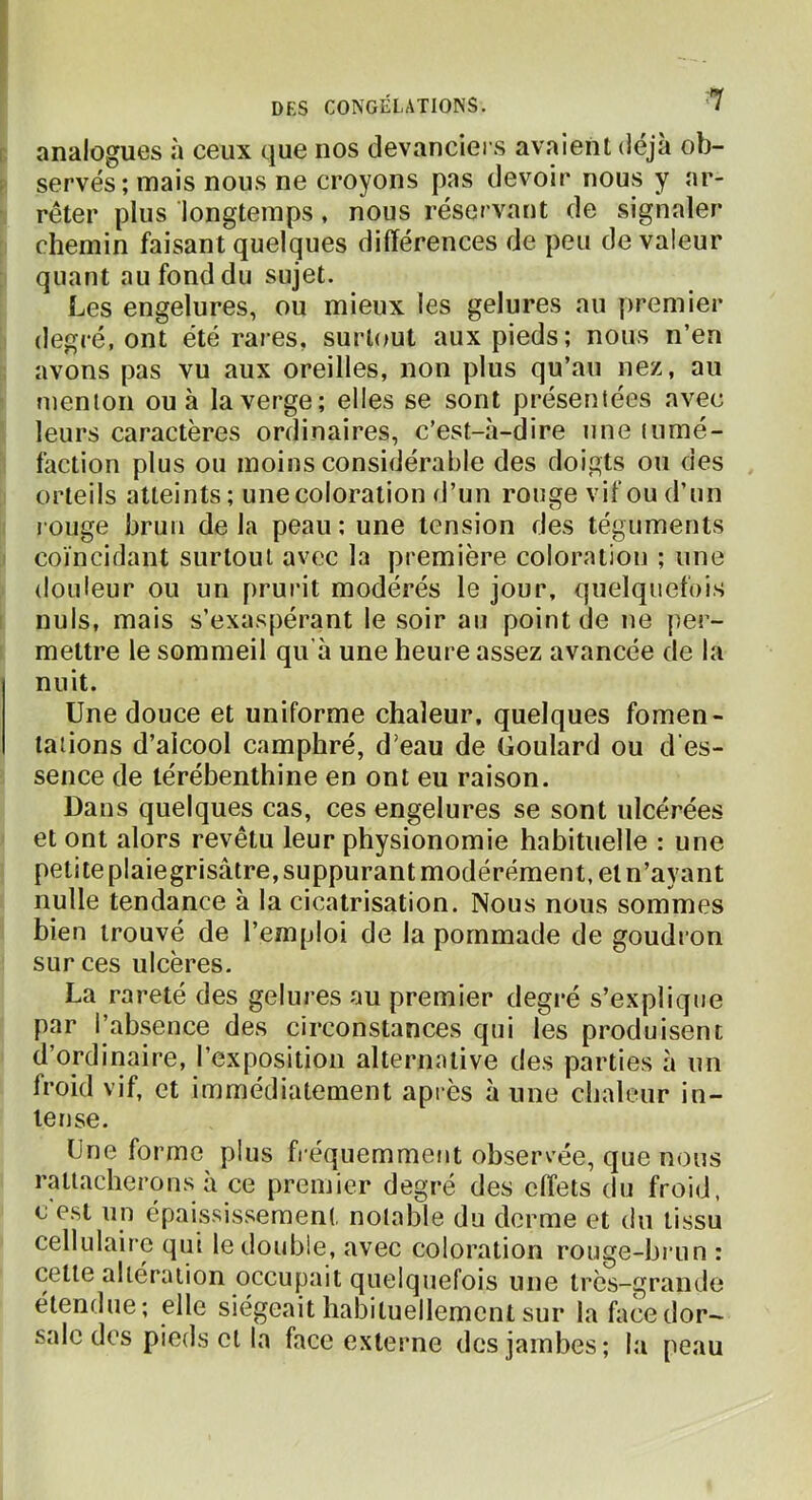 analogues à ceux que nos devanciers avaient déjà ob- servés; mais nous ne croyons pas devoir nous y ar- rêter plus longtemps, nous réservant de signaler chemin faisant quelques différences de peu de valeur quant au fond du sujet. Les engelures, ou mieux les gelures au premier degré, ont été rares, surtout aux pieds; nous n’en avons pas vu aux oreilles, non plus qu’au nez, au menion ou à la verge; elles se sont présentées avec leurs caractères ordinaires, c’est-à-dire une tumé- faction plus ou moins considérable des doigts ou des orteils atteints ; une coloration d’un rouge vif ou d’un l'ouge brun de la peau ; une tension des téguments coïncidant surtout avec la première coloration ; une douleur ou un prurit modérés le jour, quelquefois nuis, mais s’exaspérant le soir au point de ne per- mettre le sommeil qu’à une heure assez avancée de la nuit. Une douce et uniforme chaleur, quelques fomen- tations d’alcool camphré, d’eau de Goulard ou d'es- sence de térébenthine en ont eu raison. Dans quelques cas, ces engelures se sont ulcérées et ont alors revêtu leur physionomie habituelle : une petite plaiegrisâtre, suppurant modérément, et n’ayant nulle tendance à la cicatrisation. Nous nous sommes bien trouvé de l’emploi de la pommade de goudron sur ces ulcères. La rareté des gelures au premier degré s’explique par l’absence des circonstances qui les produisent d’ordinaire, l’exposition alternative des parties à un froid vif, et immédiatement après à une chaleur in- tense. Une forme plus fréquemment observée, que nous rattacherons à ce premier degré des effets du froid, c’est un épaississement notable du derme et du tissu cellulaire qui le double, avec coloration rouge-brun : cette altération occupait quelquefois une très-grande étendue; elle siégeait habituellement sur lafacedor- salc des pieds et la face externe des jambes ; la peau