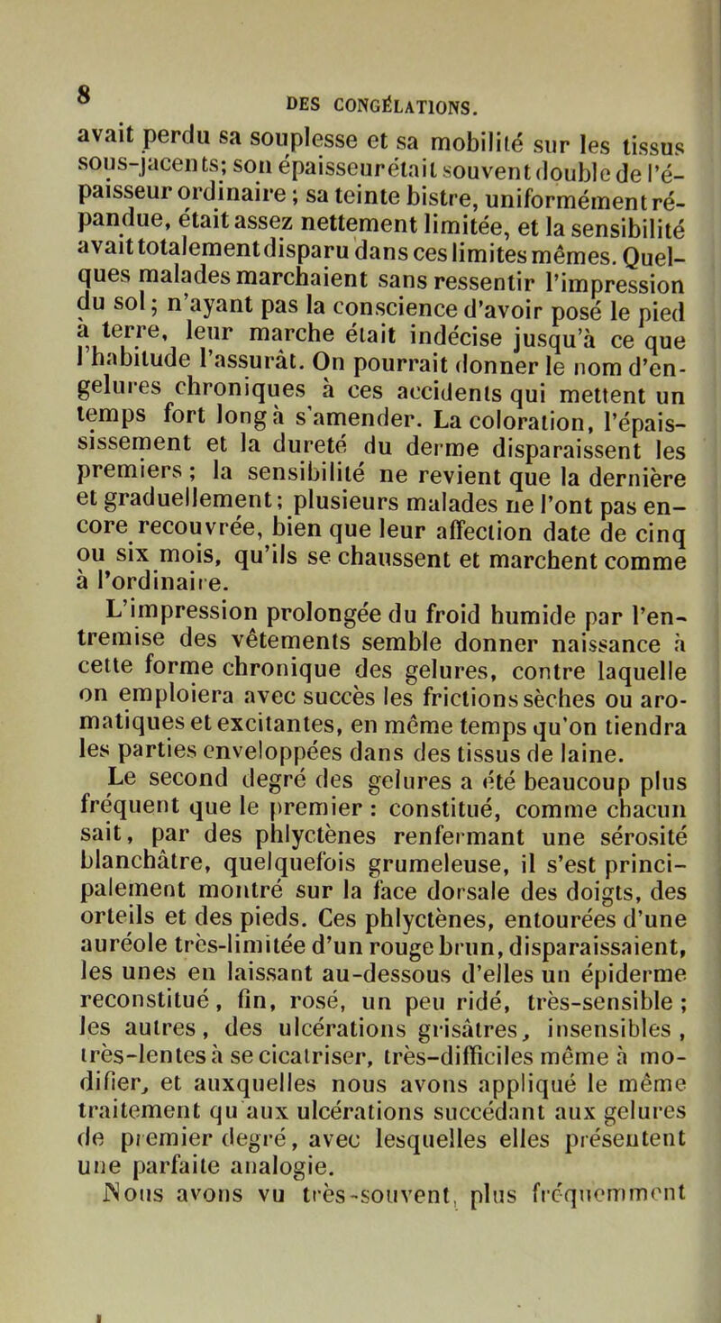 avait perdu sa souplesse et sa mobilité sur les tissus sous-jaceius; son épaisseurélait souvent double de l’é- paisseur ordinaire ; sa teinte bistre, uniformément ré- pandue, était assez nettement limitée, et la sensibilité avait totalement disparu dans ces limites mêmes. Quel- ques malades marchaient sans ressentir l’impression du sol ; n ayant pas la conscience d’avoir posé le pied t6i*ce, leur marche était indécise jusqu’à ce que I habitude 1 assurât. On pourrait donner le nom d’en- gelures chroniques à ces accidents qui mettent un temps fort long à s amender. La coloration, l’épais- sissement et la dureté du derme disparaissent les premiers ; la sensibilité ne revient que la dernière et graduellement ; plusieurs malades ne l’ont pas en- core recouvrée, bien que leur affection date de cinq ou six mois, qu’ils se chaussent et marchent comme à l’ordinaiie. L’impression prolongée du froid humide par l’en- tremise des vêtements semble donner naissance à cette forme chronique des gelures, contre laquelle on emploiera avec succès les frictions sèches ou aro- matiques et excitantes, en même temps qu’on tiendra les parties enveloppées dans des tissus de laine. Le second degré des gelures a été beaucoup plus fréquent que le premier : constitué, comme chacun sait, par des phlyctènes renfermant une sérosité blanchâtre, quelquefois grumeleuse, il s’est princi- palement montré sur la face dorsale des doigts, des orteils et des pieds. Ces phlyctènes, entourées d’une auréole très-limitée d’un rouge brun, disparaissaient, les unes en laissant au-dessous d’elles un épiderme reconstitué, fin, rosé, un peu ridé, très-sensible; les autres, des ulcérations grisâtres, insensibles, irès-lentes à se cicatriser, très-difficiles meme à mo- difier, et auxquelles nous avons appliqué le même traitement qu aux ulcérations succédant aux gelures de premier degré, avec lesquelles elles présentent une parfaite analogie. jNous avons vu très-souvent, plus b-cquemmont