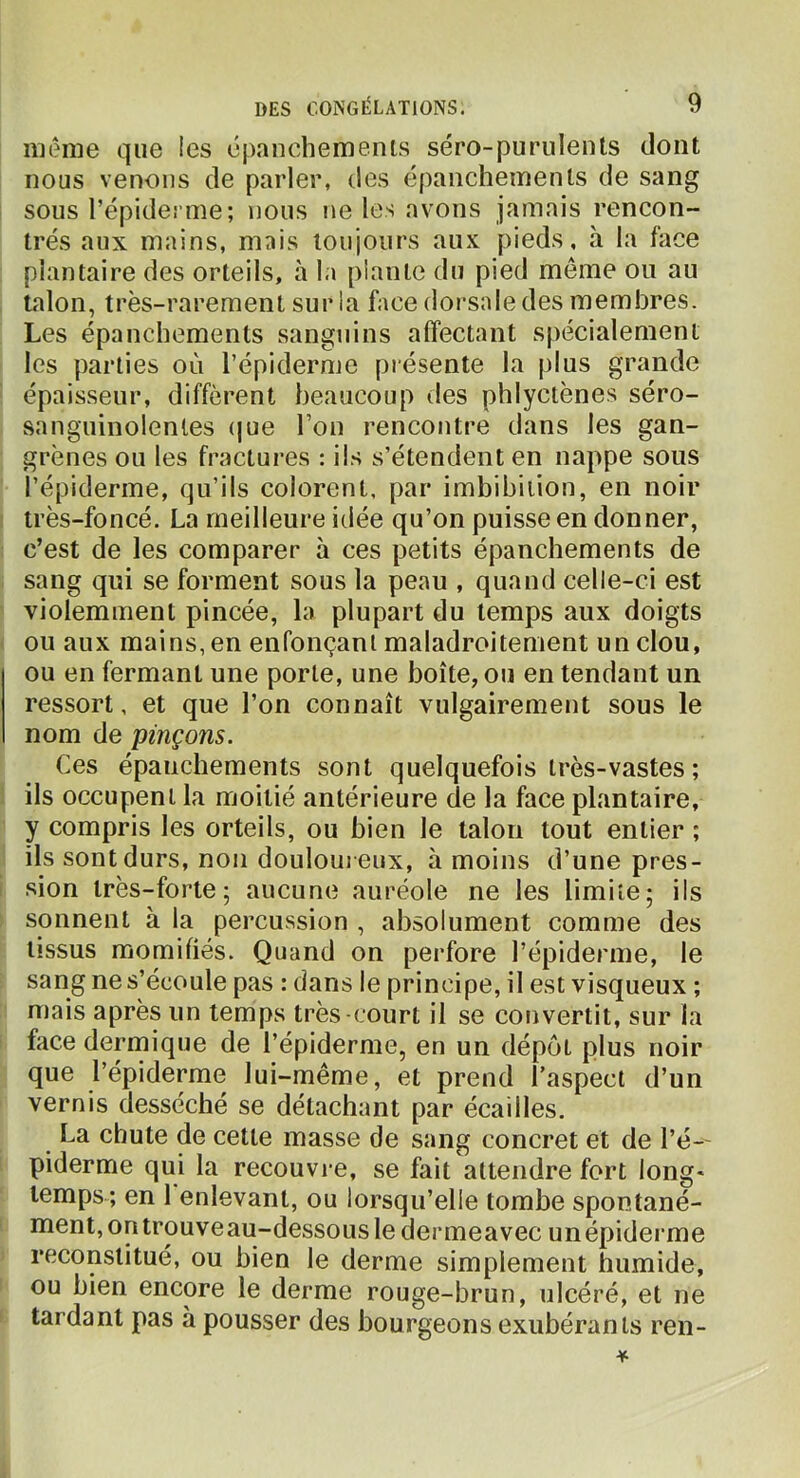 même que les épanchemenis séro-purulents dont nous venons de parler, des épanchemenis de sang sous l’épiderme; nous ne les avons jamais rencon- trés aux mains, mais toujours aux pieds, «à la face plantaire des orteils, à la piaule du pied meme ou au talon, très-rarement sur la face dorsale des membres. Les épanchements sanguins affectant spécialement les parties où l’épiderme présente la plus grande épaisseur, diffèrent beaucoup des phlyctènes séro- sanguinolenles (|ue l’on rencontre dans les gan- grènes ou les fractures : iis s’étendent en nappe sous l’épiderme, qu’ils colorent, par imbibiiion, en noir très-foncé. La meilleure idée qu’on puisse en donner, c’est de les comparer à ces petits épanchements de sang qui se forment sous la peau , quand celle-ci est violemment pincée, la plupart du temps aux doigts ou aux mains, en enfonçani maladroitement un clou, ou en fermant une porte, une boîte, ou en tendant un ressort, et que l’on connaît vulgairement sous le nom de pinçons. Ces épanchements sont quelquefois très-vastes ; ils occupent la moitié antérieure de la face plantaire, y compris les orteils, ou bien le talon tout entier ; ils sont durs, non douloui eux, à moins d’une pres- sion très-forte; aucune auréole ne les limite; ils sonnent à la percussion , absolument comme des tissus momifiés. Quand on perfore l’épiderme, le sang ne s’écoule pas : dans le principe, il est visqueux ; mais après un temps très-court il se convertit, sur la face dermique de l’épiderme, en un dépôt plus noir que l’épiderme lui-même, et prend l’aspect d’un vernis desséché se détachant par écailles. La chute de celte masse de sang concret et de l’é-- piderme qui la recouvre, se fait attendre fort long* temps ; en 1 enlevant, ou lorsqu’elle tombe spontané- ment, on trouve au-dessous le dermeavec un épiderme reconstitué, ou bien le derme simplement humide, ou bien encore le derme rouge-brun, ulcéré, et ne tardant pas à pousser des bourgeons exubérants reii-