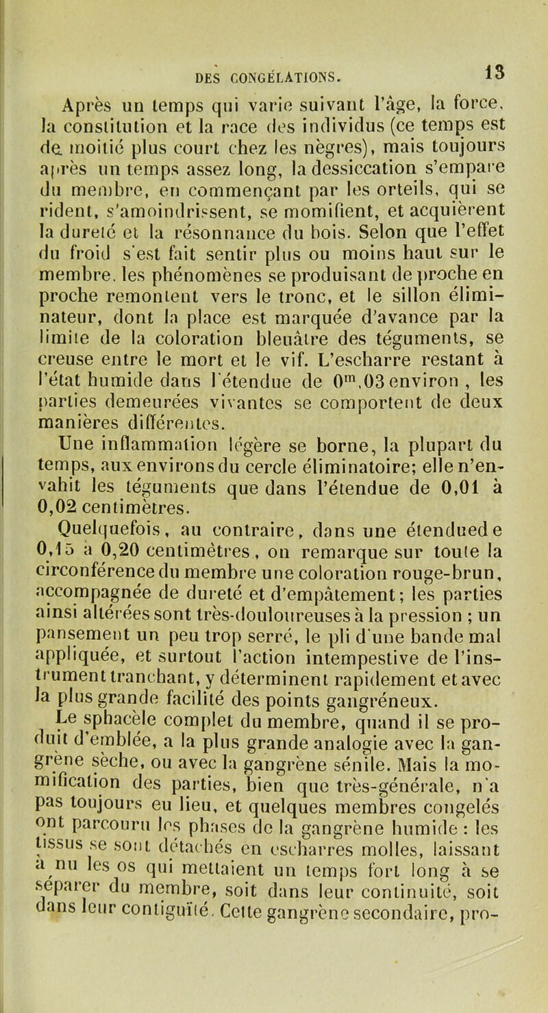 Après uu temps qui varie suivant l’âge, la force, la constitution et la race des individus (ce temps est da moitié plus court chez les nègres), mais toujours après un temps assez long, la dessiccation s’empare du membre, en commençant par les orteils, qui se rident, s’amoindrissent, se momifient, et acquièrent lad uretc et la résonnance du bois. Selon que l’effet du froid s'est fait sentir plus ou moins haut sur le membre, les phénomènes se produisant de proche en proche remontent vers le tronc, et le sillon élimi- nateur, dont la place est marquée d’avance par la limite de la coloration bleuâtre des téguments, se creuse entre le mort et le vif. L’escharre restant à l’état humide dans l'étendue de 0'.03 environ , les parties demeurées vivantes se comportent de deux manières différentes. Une inflammation légère se borne, la plupart du temps, aux environs du cercle éliminatoire; elle n’en- vahit les téguments que dans l’étendue de 0,01 à 0,02 centimètres. Quel(|uefois, au contraire, dans une éienduede 0,15 a 0,20 centimètres, on remarque sur toute la circonférence du membre une coloration rouge-brun, accompagnée de dureté et d’empâtement; les parties ainsi altérées sont très-douloiireuses à la pression ; un pansement un peu trop serré, le pli d’une bande mal appliquée, et surtout l’action intempestive de l’ins- trument tranchant, y déterminent rapidement et avec la plus grande facilité des points gangréneux. Le sphacèle com[)let du membre, quand il se pro- duit d’emblée, a la plus grande analogie avec la gan- grène sèche, ou avec la gangrène sénile. Mais la mo- mification des parties, bien que très-générale, n’a pas toujours eu lieu, et quelques membres congelés ont parcouru les phases de la gangrène humide : les tissus se sont detacbés en escharres molles, laissant a nu les os qui mettaient un temps fort long à se séparer du membre, soit dans leur continuité, soit dans leur coniigu’i’ié. Celte gangrène secondaire, pro-