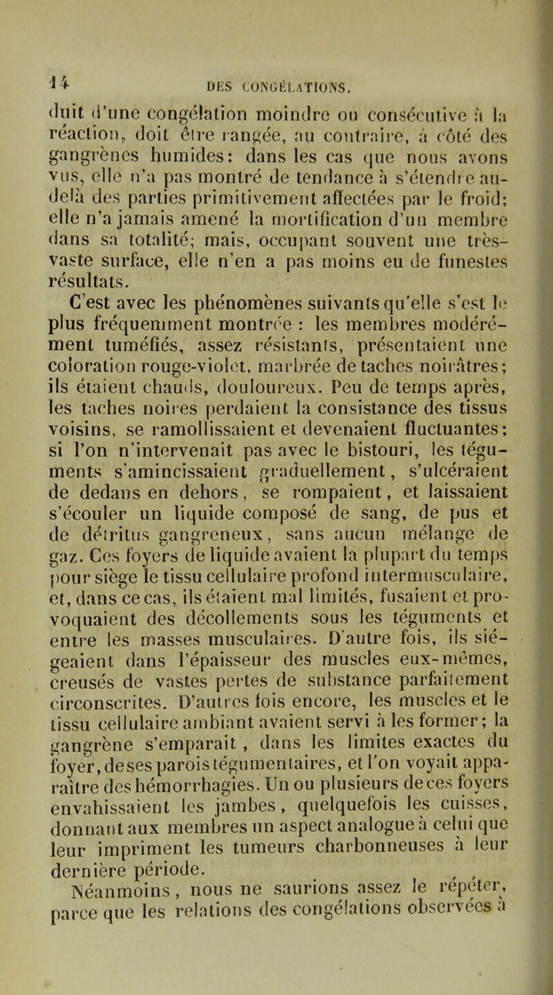 ^ DKS (.ONGliLATlONS. (lilit (i’iinc congélation moindre on consécutive à la réaction, doit éire rangée, au coulraii-e, à côté des gangrènes humides: dans les cas (jue nous avons vus, elle n’a pas montré de tendance à s’élendie au- delà des parties primitivement affectées par le froid; elle n’a jamais amené la mortification d’un membre dans sa totalité; mais, occupant souvent une très- vaste surface, elle n’en a pas moins eu de funestes résultats. C’est avec les phénomènes suivants qu'elle s’est le plus fréquemment montrée : les membres modéré- ment tuméfiés, assez résistants, présentaient une coloration rouge-violet, marbrée détachés noirâtres; ils étaient chautls, douloureux. Peu de temps après, les taches noires perdaient la consistance des tissus voisins, se ramollissaient et devenaient fluctuantes; si l’on n’intervenait pas avec le bistouri, les tégu- ments s’amincissaient graduellement, s’ulcéraient de dedans en dehors, se rompaient, et laissaient s’écouler un liquide composé de sang, de pus et de détritus gangreneux, sans aucun mélange de gaz. Ces foyers de liquide avaient la plupart du temps pour siège le tissu cellulaire pi'ofond intermusciilaire, et, dans ce cas, ils étaient mal limités, fusaient et pro- voquaient des décollements sous les téguments et entre les masses musculaires. D'autre fois, ils sié- geaient dans l’épaisseur des muscles eux-mêmes, creusés de vastes pertes de substance parfaitement circonscrites. D’autres fois encore, les muscles et le tissu cellulaire ambiant avaient servi à les former; la gangrène s’emparait, dans les limites exactes du foyer, deses parois tégumeniaires, et l’on voyait appa- raître des hémorrhagies. Un ou plusieurs de ces foyers envahissaient les jambes, quelquefois les cuisses, donnant aux membres un aspect analogue à celui que leur impriment les tumeurs charbonneuses à leur dernière période. ^ ^ ^’éanmûins, nous ne saurions assez le répéter, parce que les relations des congélations observées à