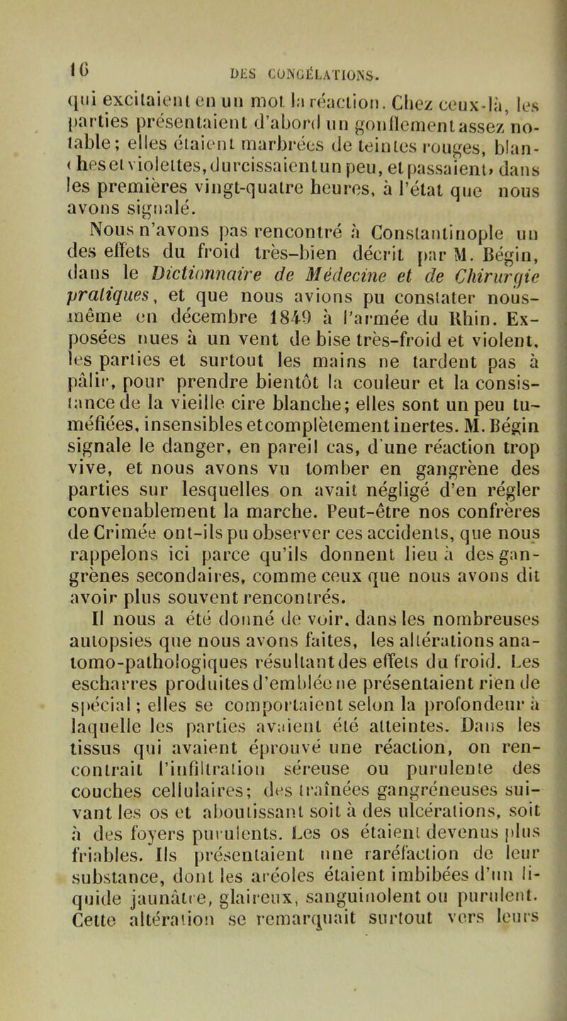 10 qui excilaieiu en un mol. la œaciion. Chez ceux-là, les (>arties présenlaienl d’abor-d un gonllementassez no- lable; elles étaient marbrées de teintes rouges, blan- ( heseï violettes,durcissaicntun peu, et passaient» dans les premières vingt-quatre heures, à l’étal que nous avons signalé. Nous n’avons ])as rencontré à Constantinople un des effets du froid très-bien décrit [>ar M. Bégin, dans le Dictionnaire de Médecine et de Chirur(jie I pratiques, et que nous avions pu constater nous- ! même en décembre 1840 à l’armée du Rhin. Ex- j posées nues à un vent de bise très-froid et violent, ] les parties et surtout les mains ne lardent pas à j pâlir, pour prendre bientôt la couleur et la consis- ; tance de la vieille cire blanche; elles sont un peu tu- méfiées, insensibles etcomplèiement inertes. M. Bégin signale le danger, en pareil cas, d’une réaction trop i vive, et nous avons vu tomber en gangrène des parties sur lesquelles on avait négligé d’en régler convenablement la marche. Peut-être nos confrères de Crimée ont-ils pu observer ces accidents, que nous rappelons ici parce qu’ils donnent lieu ii des gan- grènes secondaires, comme ceux que nous avons dit avoir plus souvent rencontrés. | Il nous a été donné de voir, dans les nombreuses i autopsies que nous avons faites, les altérations ana- tomo-pathologiques résu liant des effets du Iroid. Les escharres produites d’emblée ne présentaient rien de spécial ; elles se comportaient selon la profondeur à lacjuelle les parties avaient été atteintes. Dans les tissus qui avaient éprouvé une réaction, on ren- contrait l’infillraiion séreuse ou purulente des couches cellulaires; des traînées gangréneuses sui- vant les os et aboutissant soit à des ulcérations, soit à des foyers pui ulents. Les os étaient devenus plus friables. Ils présentaient une raréfaction de leur substance, dont les aréoles étaient imbibées d’un li- quide jaunâtre, glaireux, sanguitiolent ou purulent. Celte altération se remarquait surtout vers leurs